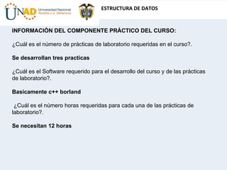 INFORMACIÓN DEL COMPONENTE PRÁCTICO DEL CURSO:    ¿Cuál es el número de prácticas de laboratorio requeridas en el curso?.    Se desarrollan tres practicas ¿Cuál es el Software requerido para el desarrollo del curso y de las prácticas de laboratorio?.   Basicamente c++ borland ¿Cuál es el número horas requeridas para cada una de las prácticas de laboratorio?.  Se necesitan 12 horas 