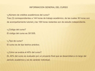 INFORMACION GENERAL DEL CURSO


•¿Número de créditos académicos del curso?
Tres (3) correspondientes a 144 horas de trabajo académico, de las cuales 36 horas son
de acompañamiento tutorial y las 108 horas restantes son de estudio independiente.


•¿Código del curso?
El código del curso es 301305.


•¿Tipo de curso?
El curso es de tipo teórico práctico.


•¿Cómo se evalúa el 40% del curso?
EL 40% del curso es evaluado por un proyecto final que se desarrollara a lo largo del
periodo académico y es de carácter individual.
 