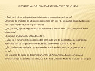 INFORMACION DEL COMPONENTE PRACTICO DEL CURSO




•¿Cuál es el número de prácticas de laboratorio requeridas en el curso?
El número de prácticas de laboratorio requeridas son tres (3), las cuales están divididas en
seis (6) encuentros tutoriales presenciales .
•¿En que lenguaje de programación se desarrolla la temática del curso y las prácticas de
laboratorio?
El lenguaje programación utilizado es C++.
•¿Cuál es el número de horas requeridas para cada una de las prácticas de laboratorio?
Para cada una de las prácticas de laboratorio se requieren cuatro (4) horas.
•¿En donde se desarrollarán cada una de las prácticas de laboratorio propuestas en el
curso?
Las prácticas del curso se desarrollaran en los CEAD correspondientes, en mi caso
particular tengo las practicas en el CEAD JCM José Celestino Mutis de la Ciudad de Bogotá.
 