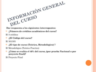 NE R AL
                   GE
            AC IÓN
          RM SO
    I NFO CUR
      D EL
Dar respuesta a los siguientes interrogantes:
   ¿Número de créditos académicos del curso?
R/ 3 créditos
   ¿El Código del curso?
R/ 301305
   ¿El tipo de curso (Teórico, Metodológico) ?
R/ Metodológico (Teórico Practico)
   ¿Cómo se evalúa el 40% del curso, (por prueba Nacional o por
    proyecto final)?
R/ Proyecto Final
 