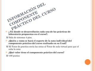 D EL
                     I ÓN               SO
                 AC TE CUR
           RM EN EL
       FO O N
    IN MP CO D
        O CTI
      C Á
         R
       Pdonde se desarrollarán cada una de las prácticas de
   ¿ En
    laboratorio propuestas en el curso?.
R/ Sala de sistemas 4 piso.
   ¿Quién y como se hará el reporte de la nota individual del
    componente práctico del curso realizado en su Cead?
R/ El Tutor de practica envía las notas al Tutor de aula virtual para que el
  suba la nota
   ¿Qué valor tiene el componente práctico del curso?
R/ 100 puntos
 