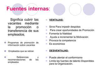Fuentes internas : Significa cubrir las vacantes mediante la promoción o transferencia de sus empleados.  Programas de promoción de información sobre vacantes Empleados que se retiran Referencias y recomendaciones de los empleados VENTAJAS: Sirve Para impedir despidos Para crear oportunidades de Promoción Fomenta la fidelidad Ayuda a incrementar la Motivación Provoca la competencia Es económico DESVENTAJAS: Puede alentar el conformismo Limita las fuentes de talento Disponibles para la Organización. 