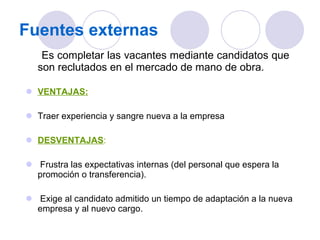 Fuentes externas Es completar las vacantes mediante candidatos que son   reclutados en el mercado de mano de obra. VENTAJAS: Traer experiencia y sangre nueva a la empresa DESVENTAJAS : Frustra las expectativas internas (del personal que espera la promoción o transferencia). Exige al candidato admitido un tiempo de adaptación a la nueva empresa y al nuevo cargo. 