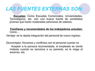 LAS FUENTES EXTERNAS SON: Escuelas:   Como Escuelas Comerciales, Universidades, Tecnológicos, etc. son una buena fuente de candidatos jóvenes que harán moderadas peticiones de salarios. Familiares y recomendados de los trabajadores actuales:   Como… Ventaja : es la rápida integración del personal de nuevo ingreso. Desventajas:  fricciones y conflictos con el personal cuando no Aceptan a la persona recomendada, el empleado se siente molesto cuando se sanciona a su pariente, se le niega el ascenso, etc. 