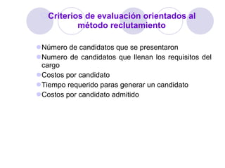 Criterios de evaluación orientados al método reclutamiento Número de candidatos que se presentaron Numero de candidatos que llenan los requisitos del cargo Costos por candidato Tiempo requerido paras generar un candidato Costos por candidato admitido 