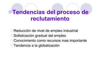 Tendencias del proceso de reclutamiento Reducción de nivel de empleo industrial Sofisticación gradual del empleo Conocimiento como recursos mas importante Tendencia a la globalización  