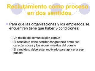 Reclutamiento como proceso en dos sentidos Para que las organizaciones y los empleados se encuentren tiene que haber 3 condiciones: Un medio de comunicación común El candidato debe percibir congruencia entre sus características y los requerimientos del puesto El candidato debe estar motivado para aplicar a ese puesto 