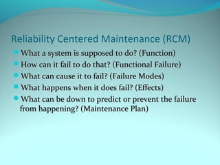 Reliability Centered Maintenance (RCM)
What a system is supposed to do? (Function)
How can it fail to do that? (Functional Failure)
What can cause it to fail? (Failure Modes)
What happens when it does fail? (Effects)
What can be down to predict or prevent the failure
 from happening? (Maintenance Plan)
 