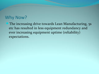Why Now?
The increasing drive towards Lean Manufacturing, 5s
 etc has resulted in less equipment redundancy and
 ever increasing equipment uptime (reliability)
 expectations.
 