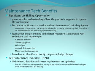 Maintenance Tech Benefits
 Significant Up-Skilling Opportunity;
    gain a detailed understanding of how the process is supposed to operate.
     (Cross Training)
    become as proficient as a vendor in the maintenance of critical equipment.
     o   maintenance departments are being forced to reduce costs by eliminating their dependence
         on outside vendors for routine equipment servicing.
    learn about and get training in the latest Predictive Maintenance PdM
     techniques and technologies.
     o   Vibration analysis
     o   Thermo graphics
     o   Oil analysis
     o   Acoustic leak detection
     o   Motor monitoring systems
    learn how to identify and justify equipment design changes.
 Key Performance Indicators (KPIs)
    PM content, duration and spares requirements are optimized
     o   less risk of PMs becoming overdue; having to use up more annualised hours or having to
         work overtime to clear the backlog.
 