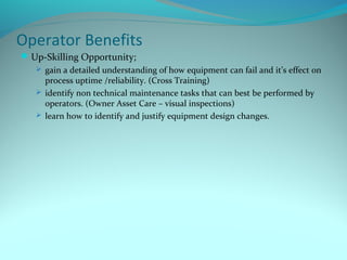Operator Benefits
 Up-Skilling Opportunity;
    gain a detailed understanding of how equipment can fail and it’s effect on
     process uptime /reliability. (Cross Training)
    identify non technical maintenance tasks that can best be performed by
     operators. (Owner Asset Care – visual inspections)
    learn how to identify and justify equipment design changes.
 