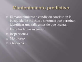  El mantenimiento a condición consiste en la 
búsqueda de indicios o síntomas que permitan 
identificar una falla antes de que ocurra. 
 Entre las tareas incluyen: 
 Inspecciones 
 Monitoreo 
 Chequeos 
 