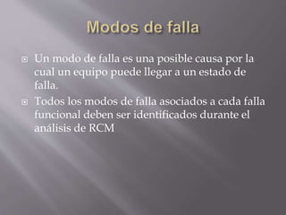  Un modo de falla es una posible causa por la 
cual un equipo puede llegar a un estado de 
falla. 
 Todos los modos de falla asociados a cada falla 
funcional deben ser identificados durante el 
análisis de RCM 
 