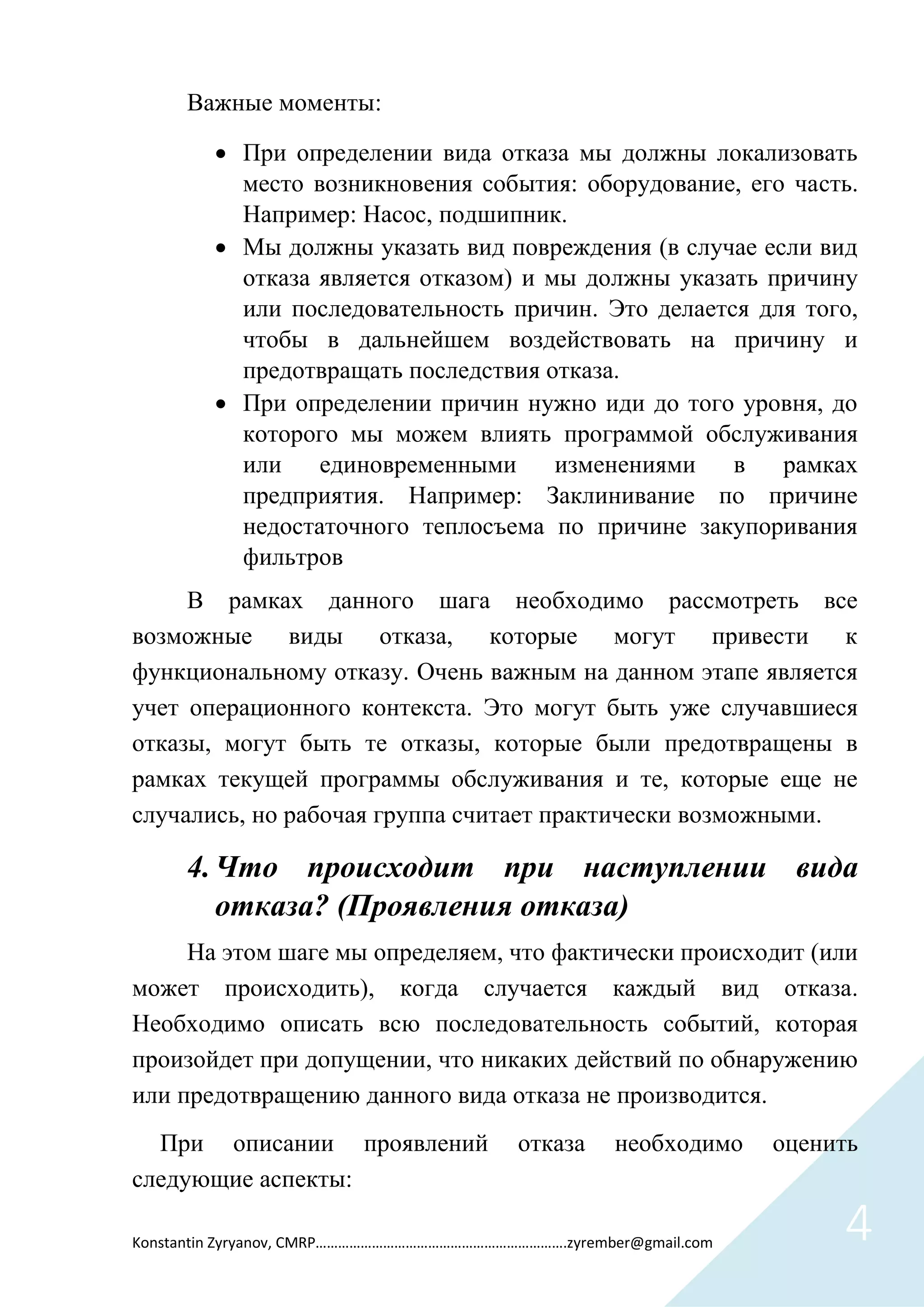 Konstantin Zyryanov, CMRP………………………………………………………….zyrember@gmail.com 4
Важные моменты:
 При определении вида отказа мы должны локализовать
место возникновения события: оборудование, его часть.
Например: Насос, подшипник.
 Мы должны указать вид повреждения (в случае если вид
отказа является отказом) и мы должны указать причину
или последовательность причин. Это делается для того,
чтобы в дальнейшем воздействовать на причину и
предотвращать последствия отказа.
 При определении причин нужно иди до того уровня, до
которого мы можем влиять программой обслуживания
или единовременными изменениями в рамках
предприятия. Например: Заклинивание по причине
недостаточного теплосъема по причине закупоривания
фильтров
В рамках данного шага необходимо рассмотреть все
возможные виды отказа, которые могут привести к
функциональному отказу. Очень важным на данном этапе является
учет операционного контекста. Это могут быть уже случавшиеся
отказы, могут быть те отказы, которые были предотвращены в
рамках текущей программы обслуживания и те, которые еще не
случались, но рабочая группа считает практически возможными.
4.Что происходит при наступлении вида
отказа? (Проявления отказа)
На этом шаге мы определяем, что фактически происходит (или
может происходить), когда случается каждый вид отказа.
Необходимо описать всю последовательность событий, которая
произойдет при допущении, что никаких действий по обнаружению
или предотвращению данного вида отказа не производится.
При описании проявлений отказа необходимо оценить
следующие аспекты:
 
