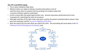 ICD, CPT, and HCPCS Coding
• This is what a Medical Coder does.
• Medical Coders are adept at taking a narrative description or list of
what has been done to a patient and transcribing it to medical codes that
insurance software systems understand.
• So this is done after the patient gets his/her care. Services have been performed and its time
to prepare for submitting the claim to insurance.
• Although estimates of the right codes have been used by the patient scheduler/admin person, they
were just estimates used for Insurance Eligibility Verification.
• Now, we need to be accurate when we submit the claim. Any miscoding will cause delay in the AR
Followup & Denial Management & Appeals step.




 