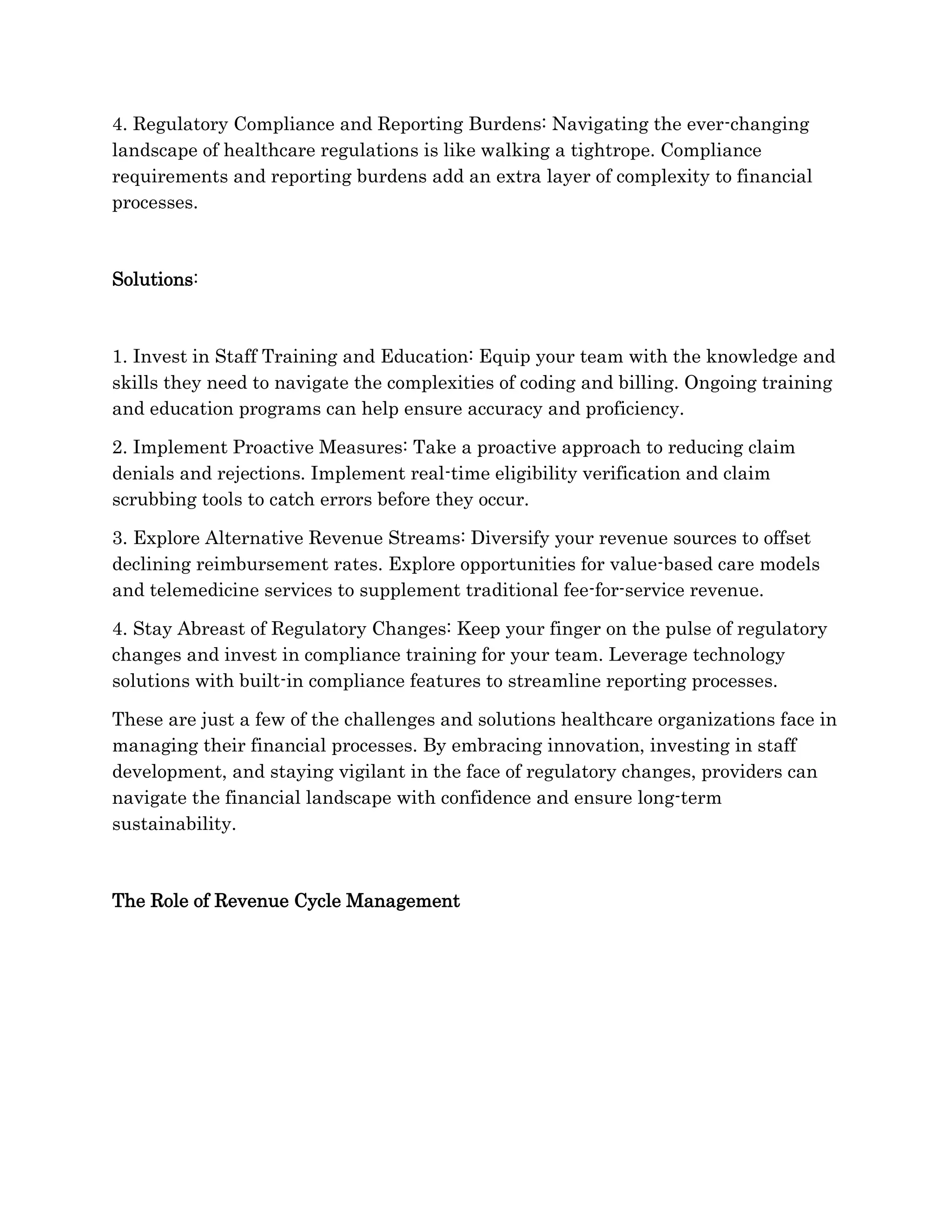 4. Regulatory Compliance and Reporting Burdens: Navigating the ever-changing
landscape of healthcare regulations is like walking a tightrope. Compliance
requirements and reporting burdens add an extra layer of complexity to financial
processes.
Solutions:
1. Invest in Staff Training and Education: Equip your team with the knowledge and
skills they need to navigate the complexities of coding and billing. Ongoing training
and education programs can help ensure accuracy and proficiency.
2. Implement Proactive Measures: Take a proactive approach to reducing claim
denials and rejections. Implement real-time eligibility verification and claim
scrubbing tools to catch errors before they occur.
3. Explore Alternative Revenue Streams: Diversify your revenue sources to offset
declining reimbursement rates. Explore opportunities for value-based care models
and telemedicine services to supplement traditional fee-for-service revenue.
4. Stay Abreast of Regulatory Changes: Keep your finger on the pulse of regulatory
changes and invest in compliance training for your team. Leverage technology
solutions with built-in compliance features to streamline reporting processes.
These are just a few of the challenges and solutions healthcare organizations face in
managing their financial processes. By embracing innovation, investing in staff
development, and staying vigilant in the face of regulatory changes, providers can
navigate the financial landscape with confidence and ensure long-term
sustainability.
The Role of Revenue Cycle Management
 