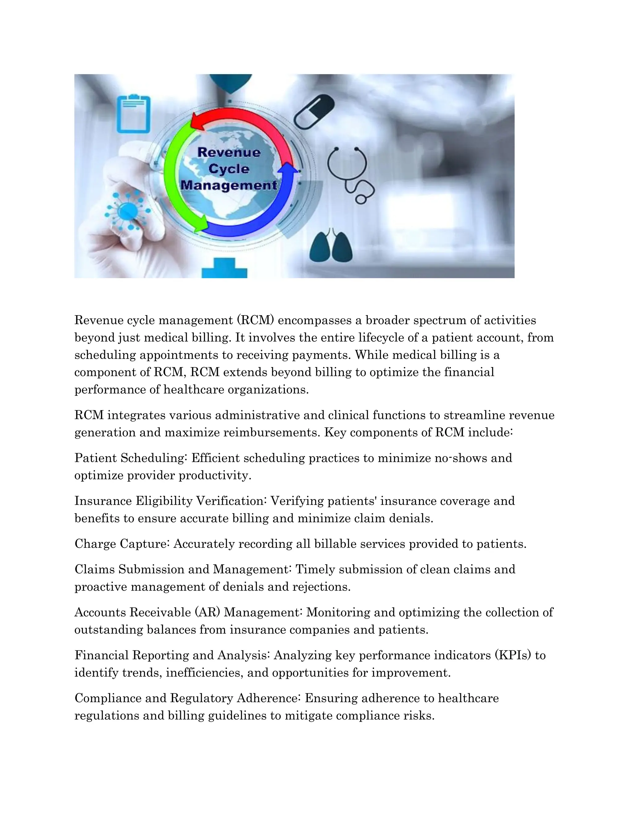 Revenue cycle management (RCM) encompasses a broader spectrum of activities
beyond just medical billing. It involves the entire lifecycle of a patient account, from
scheduling appointments to receiving payments. While medical billing is a
component of RCM, RCM extends beyond billing to optimize the financial
performance of healthcare organizations.
RCM integrates various administrative and clinical functions to streamline revenue
generation and maximize reimbursements. Key components of RCM include:
Patient Scheduling: Efficient scheduling practices to minimize no-shows and
optimize provider productivity.
Insurance Eligibility Verification: Verifying patients' insurance coverage and
benefits to ensure accurate billing and minimize claim denials.
Charge Capture: Accurately recording all billable services provided to patients.
Claims Submission and Management: Timely submission of clean claims and
proactive management of denials and rejections.
Accounts Receivable (AR) Management: Monitoring and optimizing the collection of
outstanding balances from insurance companies and patients.
Financial Reporting and Analysis: Analyzing key performance indicators (KPIs) to
identify trends, inefficiencies, and opportunities for improvement.
Compliance and Regulatory Adherence: Ensuring adherence to healthcare
regulations and billing guidelines to mitigate compliance risks.
 