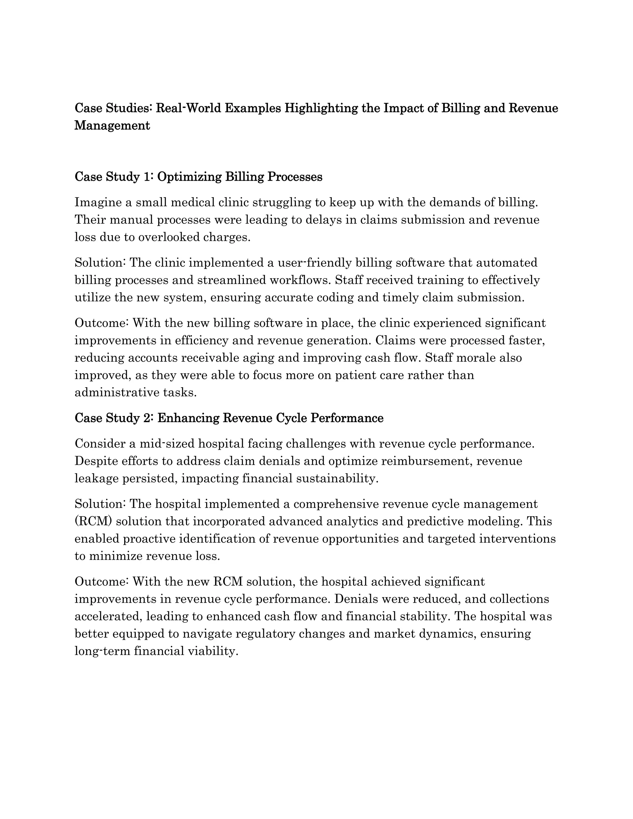Case Studies: Real-World Examples Highlighting the Impact of Billing and Revenue
Management
Case Study 1: Optimizing Billing Processes
Imagine a small medical clinic struggling to keep up with the demands of billing.
Their manual processes were leading to delays in claims submission and revenue
loss due to overlooked charges.
Solution: The clinic implemented a user-friendly billing software that automated
billing processes and streamlined workflows. Staff received training to effectively
utilize the new system, ensuring accurate coding and timely claim submission.
Outcome: With the new billing software in place, the clinic experienced significant
improvements in efficiency and revenue generation. Claims were processed faster,
reducing accounts receivable aging and improving cash flow. Staff morale also
improved, as they were able to focus more on patient care rather than
administrative tasks.
Case Study 2: Enhancing Revenue Cycle Performance
Consider a mid-sized hospital facing challenges with revenue cycle performance.
Despite efforts to address claim denials and optimize reimbursement, revenue
leakage persisted, impacting financial sustainability.
Solution: The hospital implemented a comprehensive revenue cycle management
(RCM) solution that incorporated advanced analytics and predictive modeling. This
enabled proactive identification of revenue opportunities and targeted interventions
to minimize revenue loss.
Outcome: With the new RCM solution, the hospital achieved significant
improvements in revenue cycle performance. Denials were reduced, and collections
accelerated, leading to enhanced cash flow and financial stability. The hospital was
better equipped to navigate regulatory changes and market dynamics, ensuring
long-term financial viability.
 