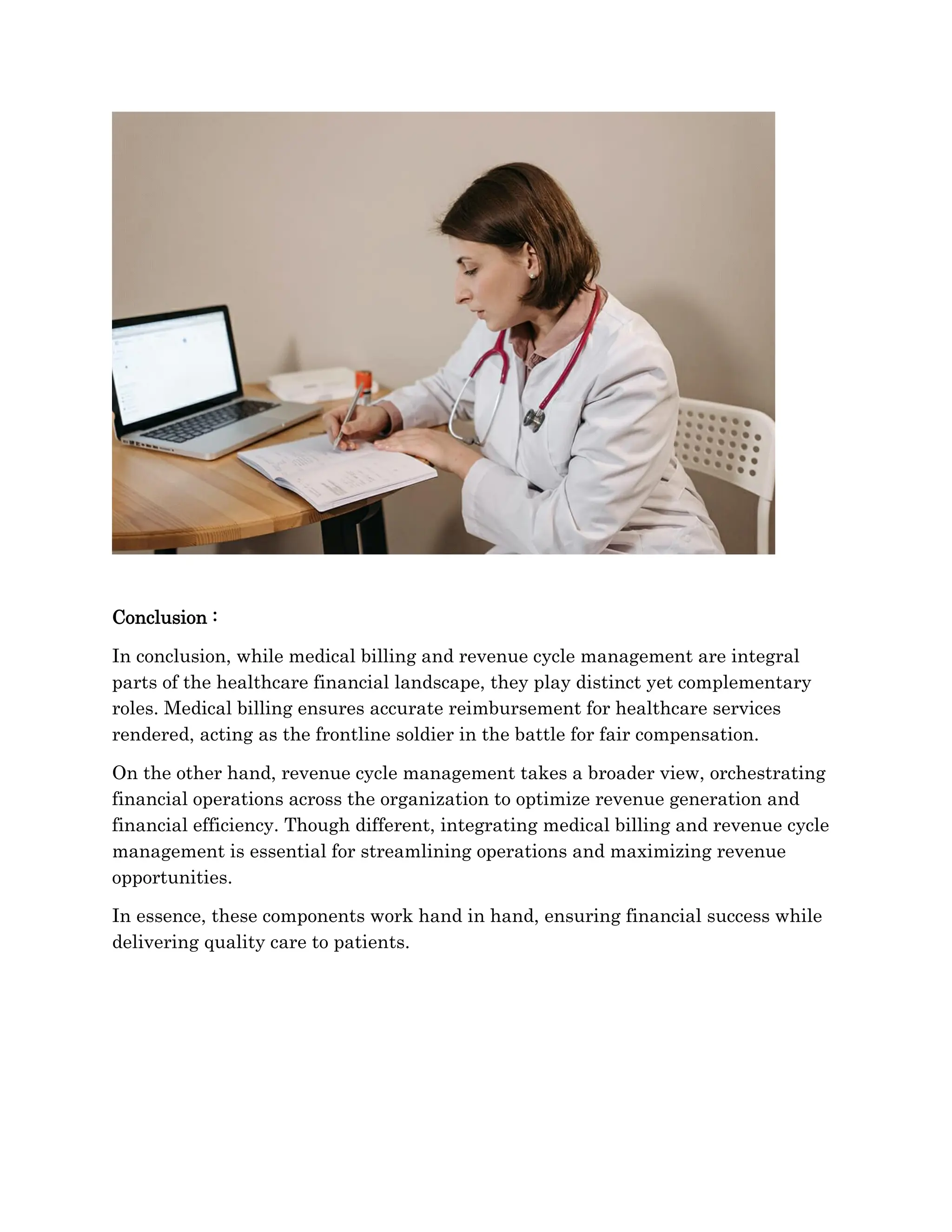 Conclusion :
In conclusion, while medical billing and revenue cycle management are integral
parts of the healthcare financial landscape, they play distinct yet complementary
roles. Medical billing ensures accurate reimbursement for healthcare services
rendered, acting as the frontline soldier in the battle for fair compensation.
On the other hand, revenue cycle management takes a broader view, orchestrating
financial operations across the organization to optimize revenue generation and
financial efficiency. Though different, integrating medical billing and revenue cycle
management is essential for streamlining operations and maximizing revenue
opportunities.
In essence, these components work hand in hand, ensuring financial success while
delivering quality care to patients.
 