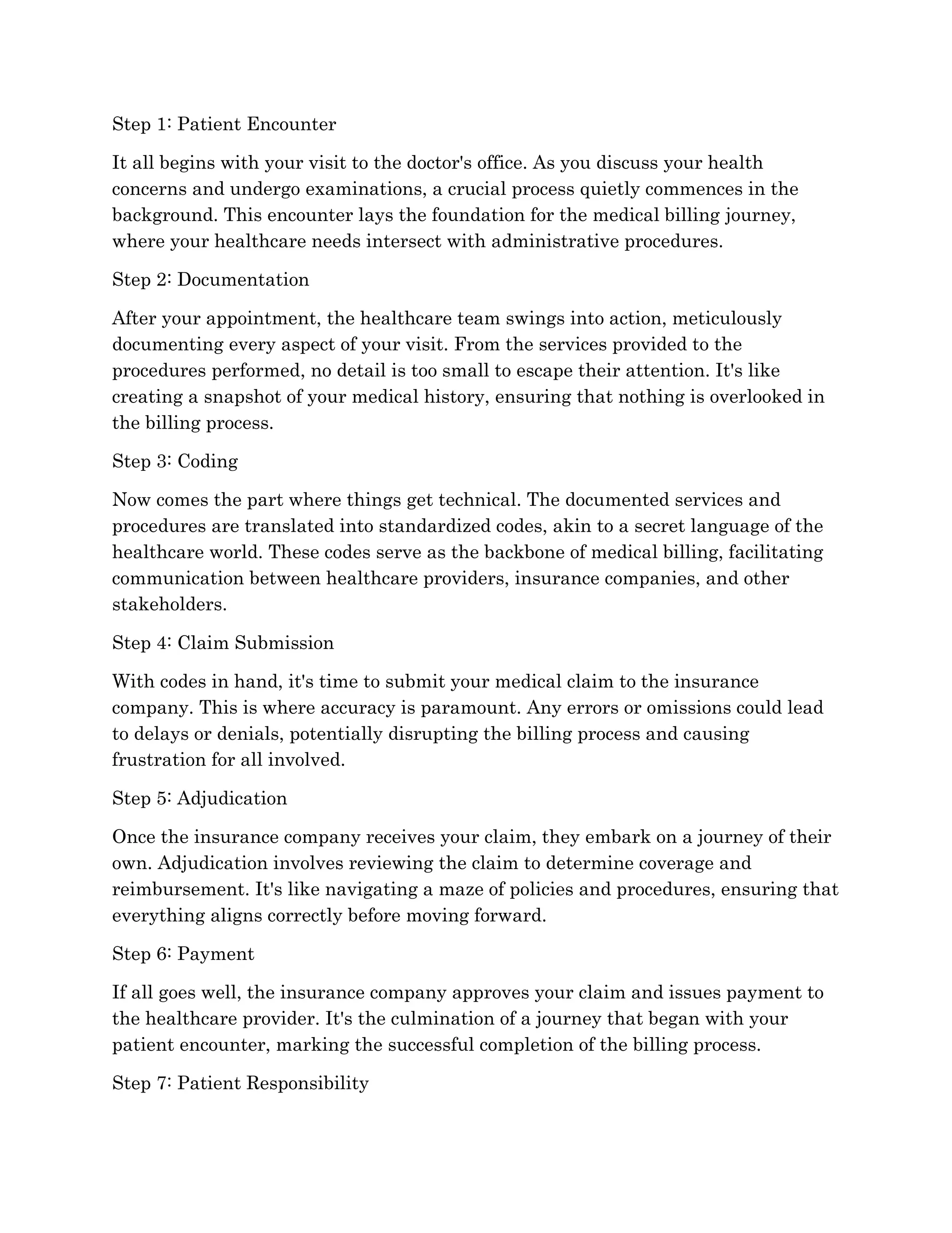 Step 1: Patient Encounter
It all begins with your visit to the doctor's office. As you discuss your health
concerns and undergo examinations, a crucial process quietly commences in the
background. This encounter lays the foundation for the medical billing journey,
where your healthcare needs intersect with administrative procedures.
Step 2: Documentation
After your appointment, the healthcare team swings into action, meticulously
documenting every aspect of your visit. From the services provided to the
procedures performed, no detail is too small to escape their attention. It's like
creating a snapshot of your medical history, ensuring that nothing is overlooked in
the billing process.
Step 3: Coding
Now comes the part where things get technical. The documented services and
procedures are translated into standardized codes, akin to a secret language of the
healthcare world. These codes serve as the backbone of medical billing, facilitating
communication between healthcare providers, insurance companies, and other
stakeholders.
Step 4: Claim Submission
With codes in hand, it's time to submit your medical claim to the insurance
company. This is where accuracy is paramount. Any errors or omissions could lead
to delays or denials, potentially disrupting the billing process and causing
frustration for all involved.
Step 5: Adjudication
Once the insurance company receives your claim, they embark on a journey of their
own. Adjudication involves reviewing the claim to determine coverage and
reimbursement. It's like navigating a maze of policies and procedures, ensuring that
everything aligns correctly before moving forward.
Step 6: Payment
If all goes well, the insurance company approves your claim and issues payment to
the healthcare provider. It's the culmination of a journey that began with your
patient encounter, marking the successful completion of the billing process.
Step 7: Patient Responsibility
 