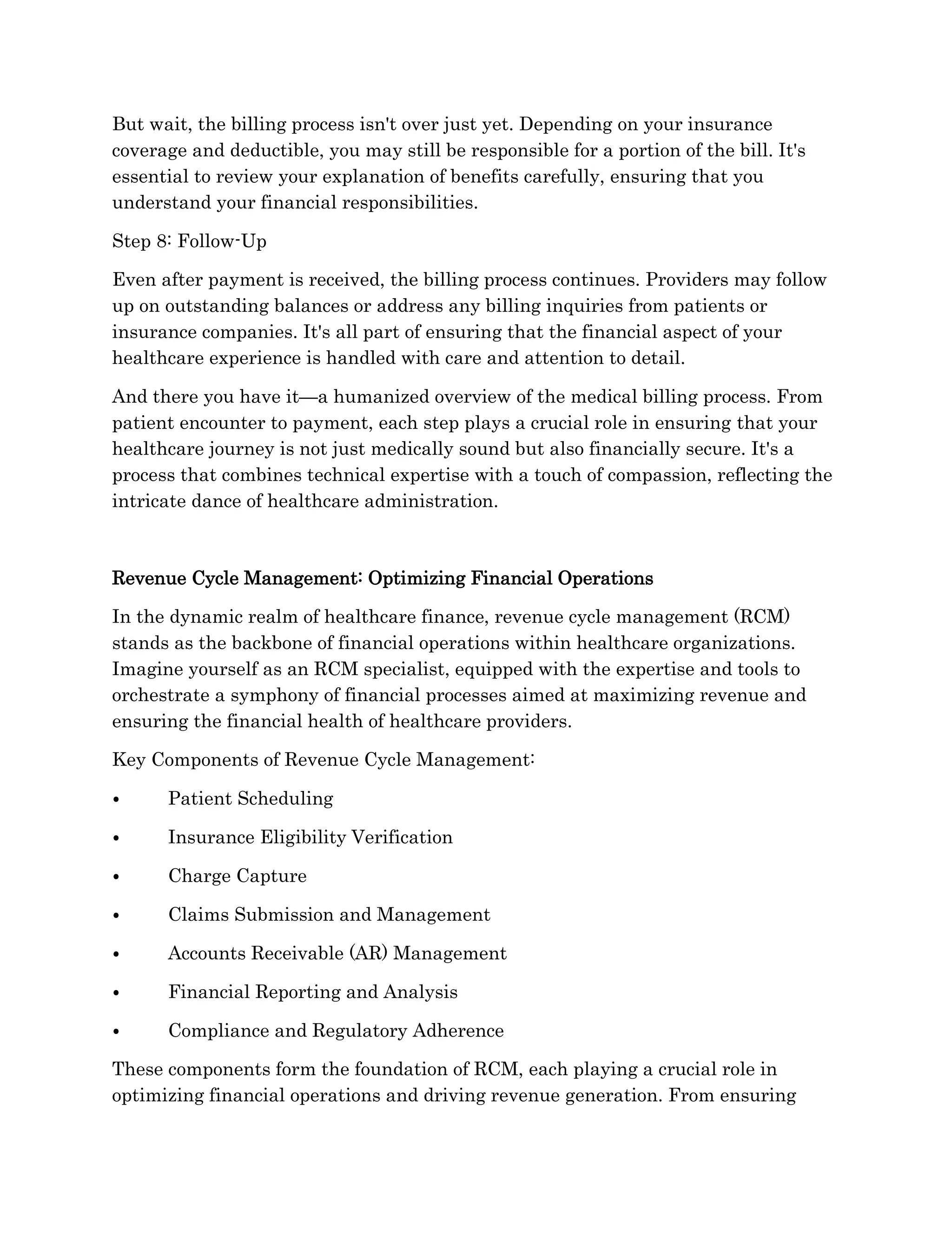 But wait, the billing process isn't over just yet. Depending on your insurance
coverage and deductible, you may still be responsible for a portion of the bill. It's
essential to review your explanation of benefits carefully, ensuring that you
understand your financial responsibilities.
Step 8: Follow-Up
Even after payment is received, the billing process continues. Providers may follow
up on outstanding balances or address any billing inquiries from patients or
insurance companies. It's all part of ensuring that the financial aspect of your
healthcare experience is handled with care and attention to detail.
And there you have it—a humanized overview of the medical billing process. From
patient encounter to payment, each step plays a crucial role in ensuring that your
healthcare journey is not just medically sound but also financially secure. It's a
process that combines technical expertise with a touch of compassion, reflecting the
intricate dance of healthcare administration.
Revenue Cycle Management: Optimizing Financial Operations
In the dynamic realm of healthcare finance, revenue cycle management (RCM)
stands as the backbone of financial operations within healthcare organizations.
Imagine yourself as an RCM specialist, equipped with the expertise and tools to
orchestrate a symphony of financial processes aimed at maximizing revenue and
ensuring the financial health of healthcare providers.
Key Components of Revenue Cycle Management:
⦁ Patient Scheduling
⦁ Insurance Eligibility Verification
⦁ Charge Capture
⦁ Claims Submission and Management
⦁ Accounts Receivable (AR) Management
⦁ Financial Reporting and Analysis
⦁ Compliance and Regulatory Adherence
These components form the foundation of RCM, each playing a crucial role in
optimizing financial operations and driving revenue generation. From ensuring
 
