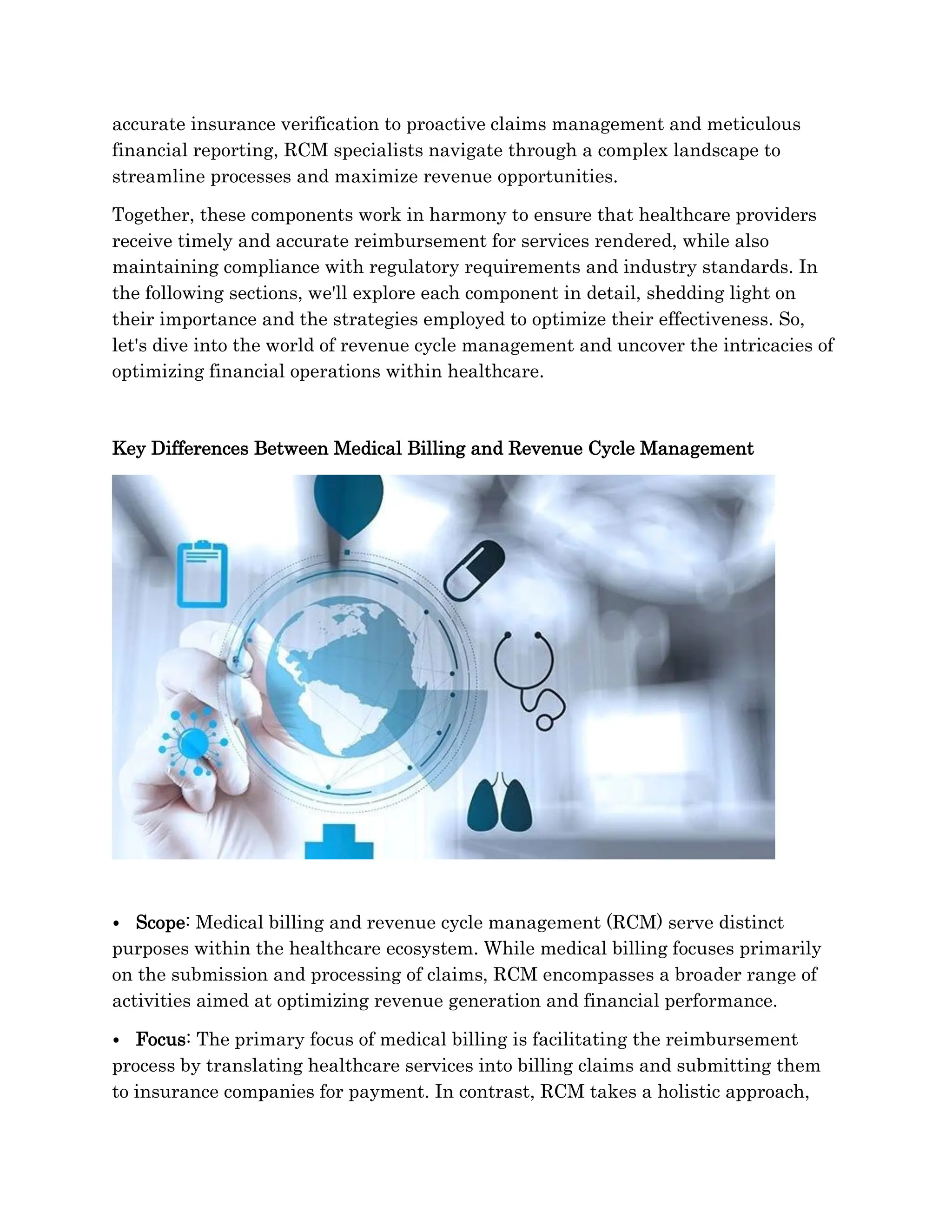 accurate insurance verification to proactive claims management and meticulous
financial reporting, RCM specialists navigate through a complex landscape to
streamline processes and maximize revenue opportunities.
Together, these components work in harmony to ensure that healthcare providers
receive timely and accurate reimbursement for services rendered, while also
maintaining compliance with regulatory requirements and industry standards. In
the following sections, we'll explore each component in detail, shedding light on
their importance and the strategies employed to optimize their effectiveness. So,
let's dive into the world of revenue cycle management and uncover the intricacies of
optimizing financial operations within healthcare.
Key Differences Between Medical Billing and Revenue Cycle Management
⦁ Scope: Medical billing and revenue cycle management (RCM) serve distinct
purposes within the healthcare ecosystem. While medical billing focuses primarily
on the submission and processing of claims, RCM encompasses a broader range of
activities aimed at optimizing revenue generation and financial performance.
⦁ Focus: The primary focus of medical billing is facilitating the reimbursement
process by translating healthcare services into billing claims and submitting them
to insurance companies for payment. In contrast, RCM takes a holistic approach,
 