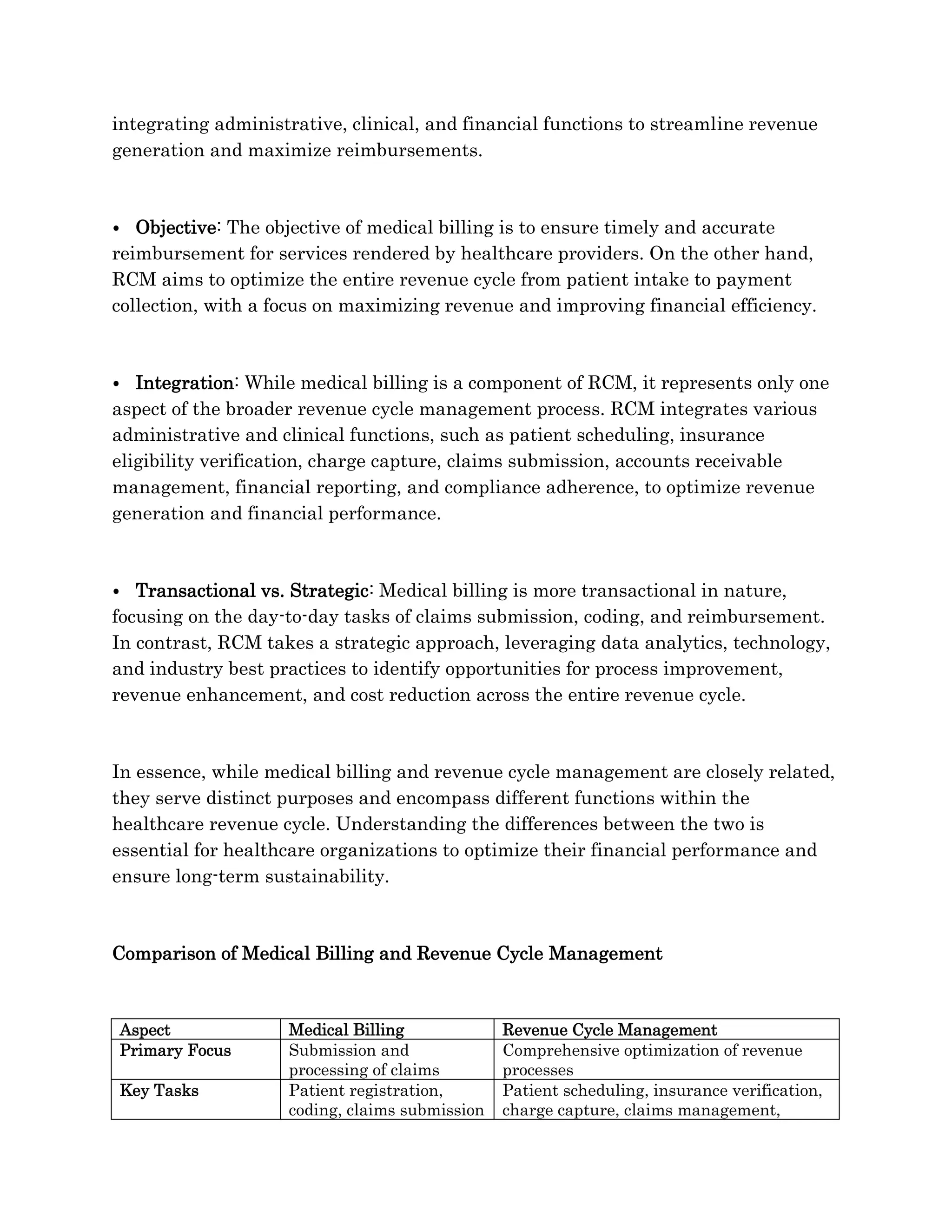 integrating administrative, clinical, and financial functions to streamline revenue
generation and maximize reimbursements.
⦁ Objective: The objective of medical billing is to ensure timely and accurate
reimbursement for services rendered by healthcare providers. On the other hand,
RCM aims to optimize the entire revenue cycle from patient intake to payment
collection, with a focus on maximizing revenue and improving financial efficiency.
⦁ Integration: While medical billing is a component of RCM, it represents only one
aspect of the broader revenue cycle management process. RCM integrates various
administrative and clinical functions, such as patient scheduling, insurance
eligibility verification, charge capture, claims submission, accounts receivable
management, financial reporting, and compliance adherence, to optimize revenue
generation and financial performance.
⦁ Transactional vs. Strategic: Medical billing is more transactional in nature,
focusing on the day-to-day tasks of claims submission, coding, and reimbursement.
In contrast, RCM takes a strategic approach, leveraging data analytics, technology,
and industry best practices to identify opportunities for process improvement,
revenue enhancement, and cost reduction across the entire revenue cycle.
In essence, while medical billing and revenue cycle management are closely related,
they serve distinct purposes and encompass different functions within the
healthcare revenue cycle. Understanding the differences between the two is
essential for healthcare organizations to optimize their financial performance and
ensure long-term sustainability.
Comparison of Medical Billing and Revenue Cycle Management
Aspect Medical Billing Revenue Cycle Management
Primary Focus Submission and
processing of claims
Comprehensive optimization of revenue
processes
Key Tasks Patient registration,
coding, claims submission
Patient scheduling, insurance verification,
charge capture, claims management,
 