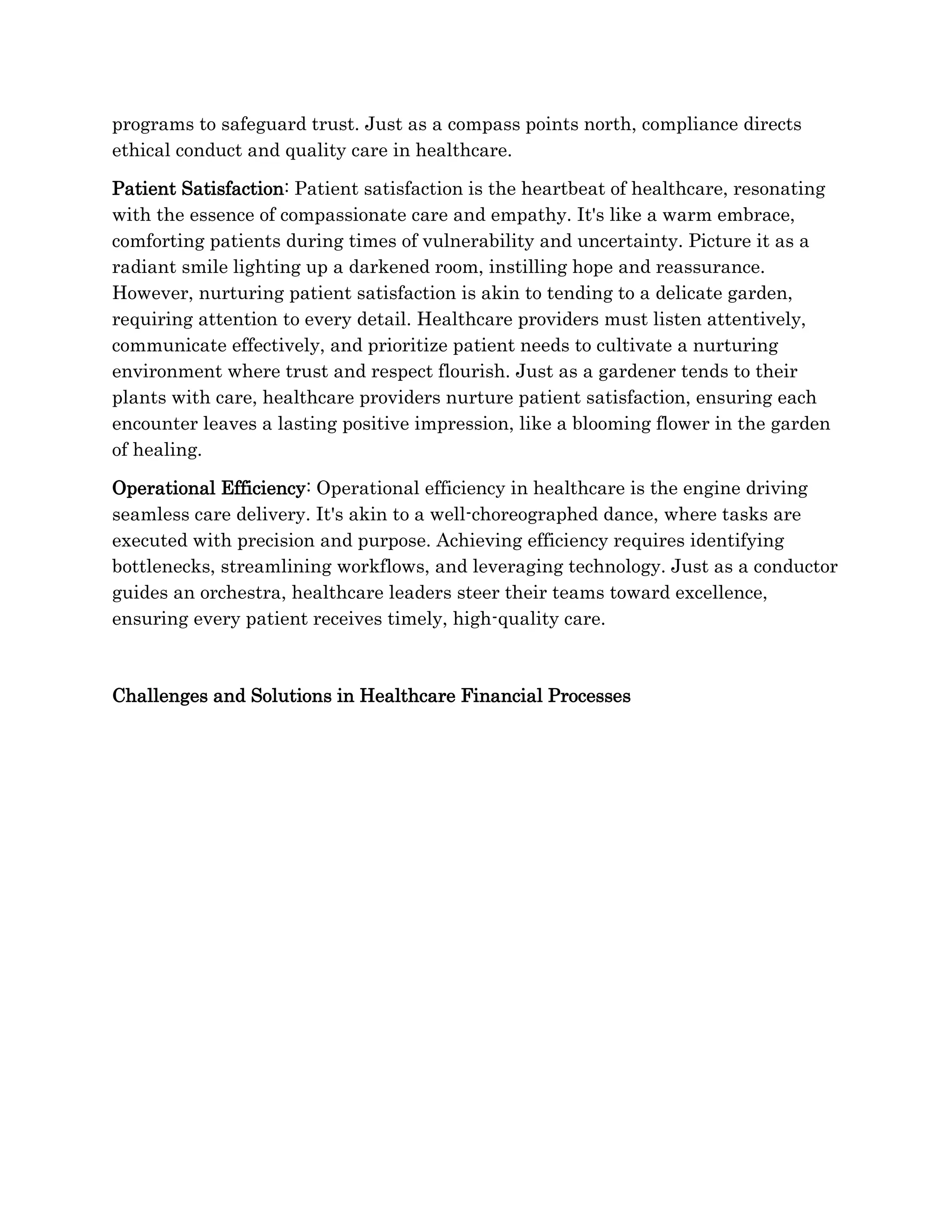 programs to safeguard trust. Just as a compass points north, compliance directs
ethical conduct and quality care in healthcare.
Patient Satisfaction: Patient satisfaction is the heartbeat of healthcare, resonating
with the essence of compassionate care and empathy. It's like a warm embrace,
comforting patients during times of vulnerability and uncertainty. Picture it as a
radiant smile lighting up a darkened room, instilling hope and reassurance.
However, nurturing patient satisfaction is akin to tending to a delicate garden,
requiring attention to every detail. Healthcare providers must listen attentively,
communicate effectively, and prioritize patient needs to cultivate a nurturing
environment where trust and respect flourish. Just as a gardener tends to their
plants with care, healthcare providers nurture patient satisfaction, ensuring each
encounter leaves a lasting positive impression, like a blooming flower in the garden
of healing.
Operational Efficiency: Operational efficiency in healthcare is the engine driving
seamless care delivery. It's akin to a well-choreographed dance, where tasks are
executed with precision and purpose. Achieving efficiency requires identifying
bottlenecks, streamlining workflows, and leveraging technology. Just as a conductor
guides an orchestra, healthcare leaders steer their teams toward excellence,
ensuring every patient receives timely, high-quality care.
Challenges and Solutions in Healthcare Financial Processes
 