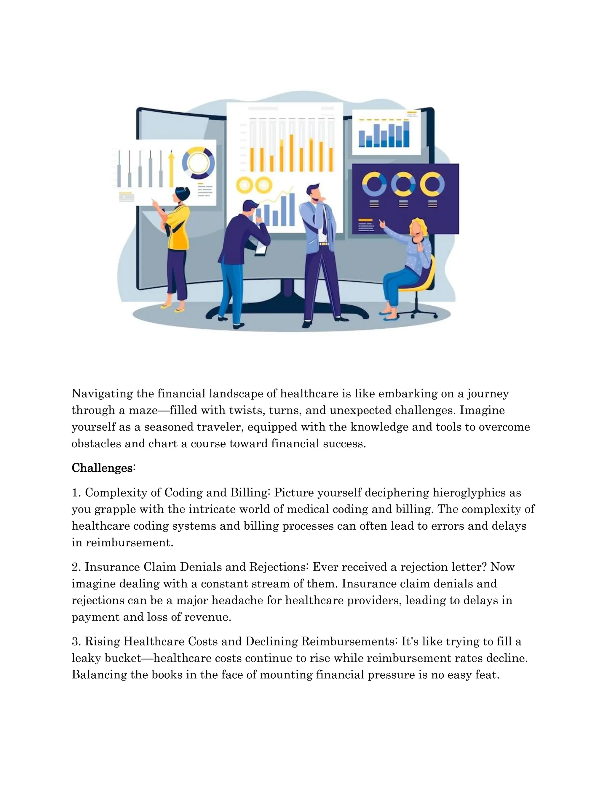 Navigating the financial landscape of healthcare is like embarking on a journey
through a maze—filled with twists, turns, and unexpected challenges. Imagine
yourself as a seasoned traveler, equipped with the knowledge and tools to overcome
obstacles and chart a course toward financial success.
Challenges:
1. Complexity of Coding and Billing: Picture yourself deciphering hieroglyphics as
you grapple with the intricate world of medical coding and billing. The complexity of
healthcare coding systems and billing processes can often lead to errors and delays
in reimbursement.
2. Insurance Claim Denials and Rejections: Ever received a rejection letter? Now
imagine dealing with a constant stream of them. Insurance claim denials and
rejections can be a major headache for healthcare providers, leading to delays in
payment and loss of revenue.
3. Rising Healthcare Costs and Declining Reimbursements: It's like trying to fill a
leaky bucket—healthcare costs continue to rise while reimbursement rates decline.
Balancing the books in the face of mounting financial pressure is no easy feat.
 