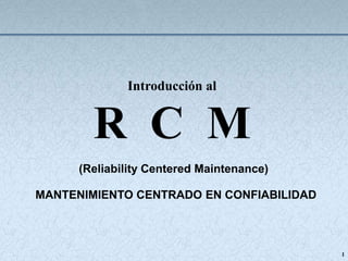 1
Introducción al
R C M
(Reliability Centered Maintenance)
MANTENIMIENTO CENTRADO EN CONFIABILIDAD
 