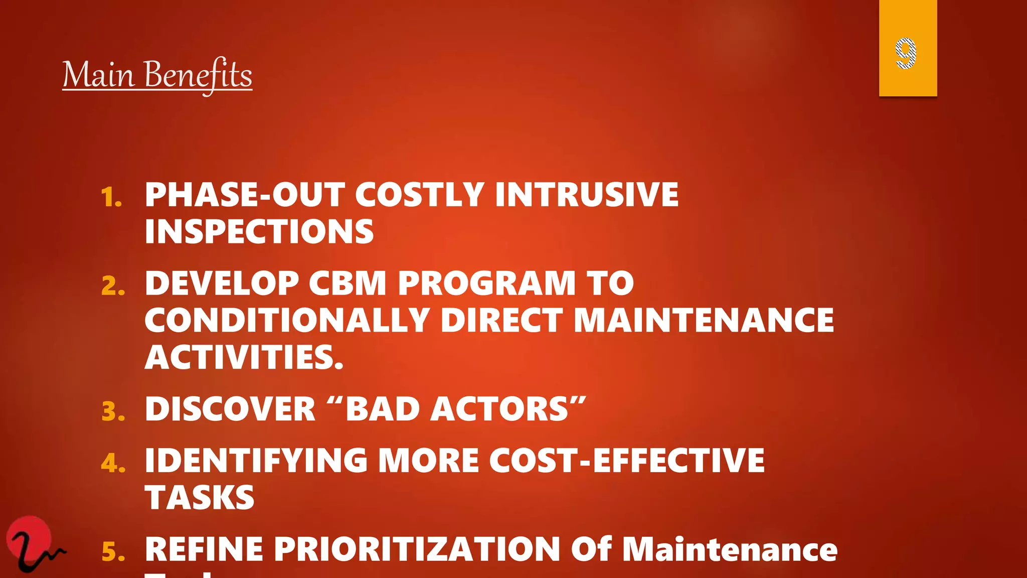 Main Benefits
1. PHASE-OUT COSTLY INTRUSIVE
INSPECTIONS
2. DEVELOP CBM PROGRAM TO
CONDITIONALLY DIRECT MAINTENANCE
ACTIVITIES.
3. DISCOVER “BAD ACTORS”
4. IDENTIFYING MORE COST-EFFECTIVE
TASKS
5. REFINE PRIORITIZATION Of Maintenance
 