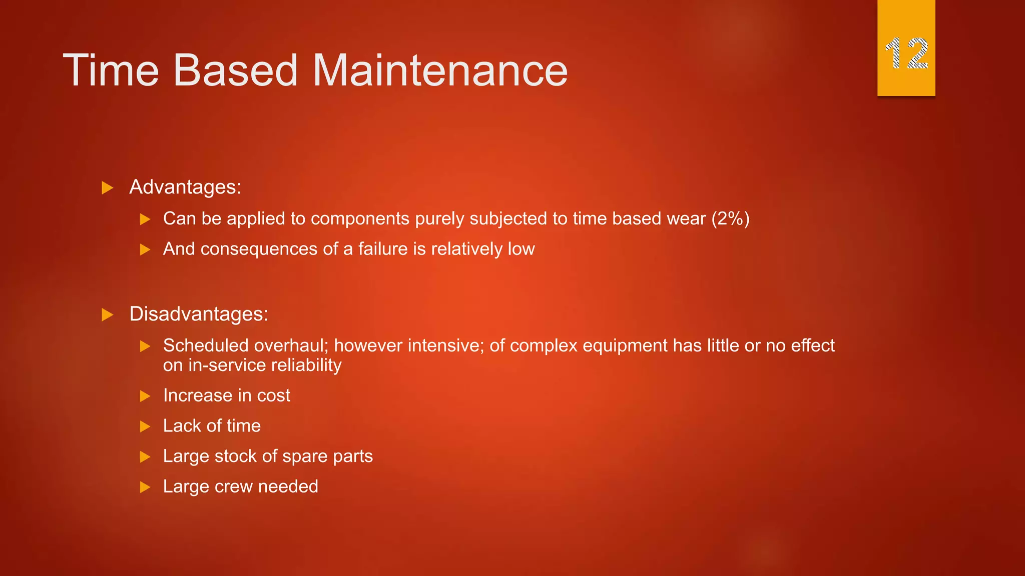 Time Based Maintenance
 Advantages:
 Can be applied to components purely subjected to time based wear (2%)
 And consequences of a failure is relatively low
 Disadvantages:
 Scheduled overhaul; however intensive; of complex equipment has little or no effect
on in-service reliability
 Increase in cost
 Lack of time
 Large stock of spare parts
 Large crew needed
 