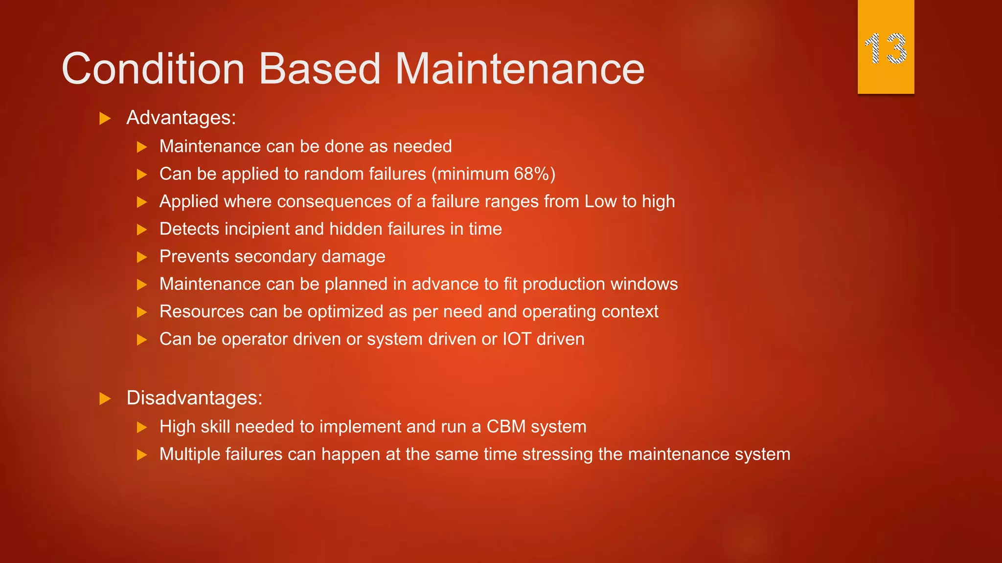 Condition Based Maintenance
 Advantages:
 Maintenance can be done as needed
 Can be applied to random failures (minimum 68%)
 Applied where consequences of a failure ranges from Low to high
 Detects incipient and hidden failures in time
 Prevents secondary damage
 Maintenance can be planned in advance to fit production windows
 Resources can be optimized as per need and operating context
 Can be operator driven or system driven or IOT driven
 Disadvantages:
 High skill needed to implement and run a CBM system
 Multiple failures can happen at the same time stressing the maintenance system
 
