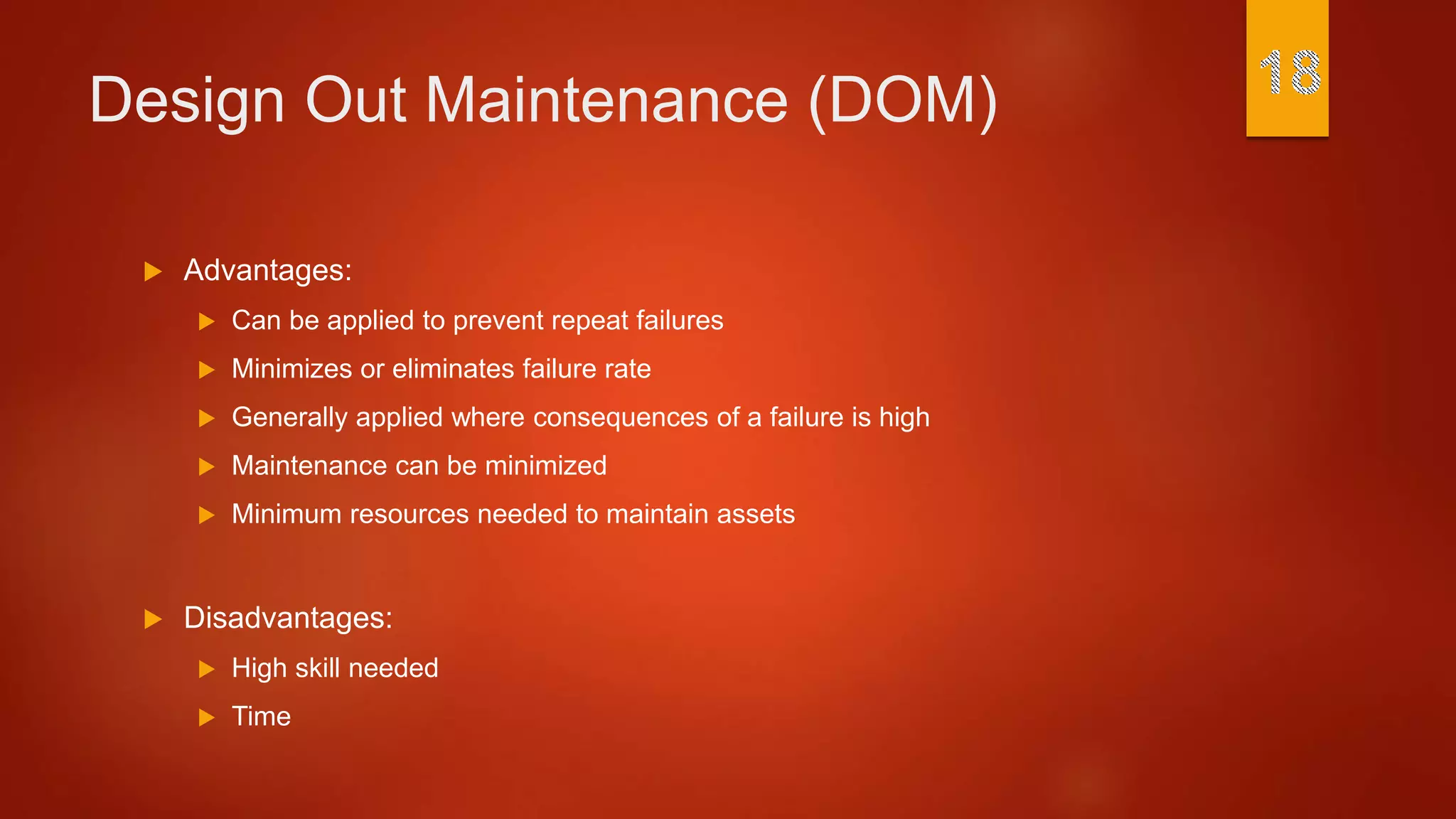 Design Out Maintenance (DOM)
 Advantages:
 Can be applied to prevent repeat failures
 Minimizes or eliminates failure rate
 Generally applied where consequences of a failure is high
 Maintenance can be minimized
 Minimum resources needed to maintain assets
 Disadvantages:
 High skill needed
 Time
 