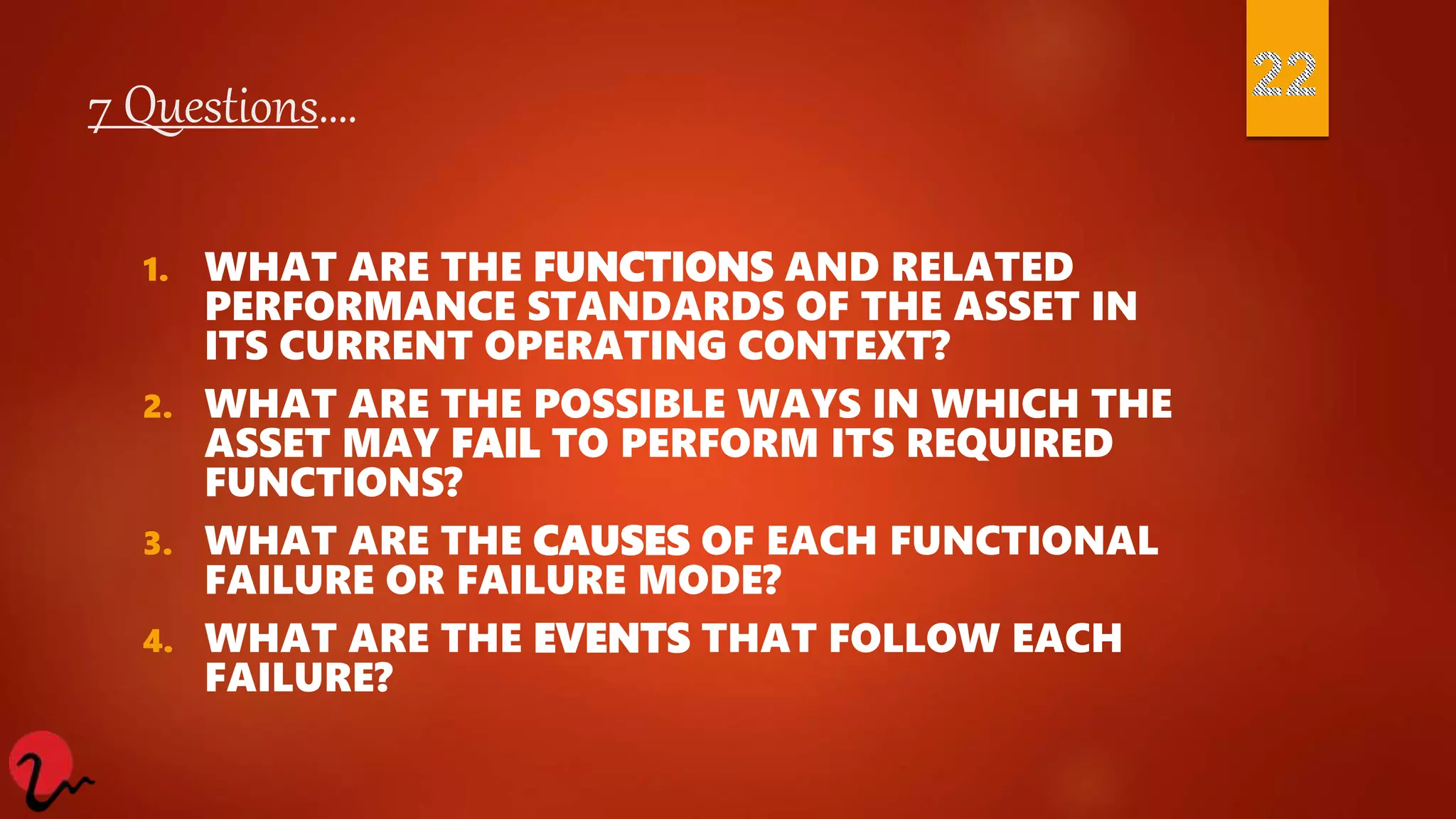 7 Questions….
1. WHAT ARE THE FUNCTIONS AND RELATED
PERFORMANCE STANDARDS OF THE ASSET IN
ITS CURRENT OPERATING CONTEXT?
2. WHAT ARE THE POSSIBLE WAYS IN WHICH THE
ASSET MAY FAIL TO PERFORM ITS REQUIRED
FUNCTIONS?
3. WHAT ARE THE CAUSES OF EACH FUNCTIONAL
FAILURE OR FAILURE MODE?
4. WHAT ARE THE EVENTS THAT FOLLOW EACH
FAILURE?
 