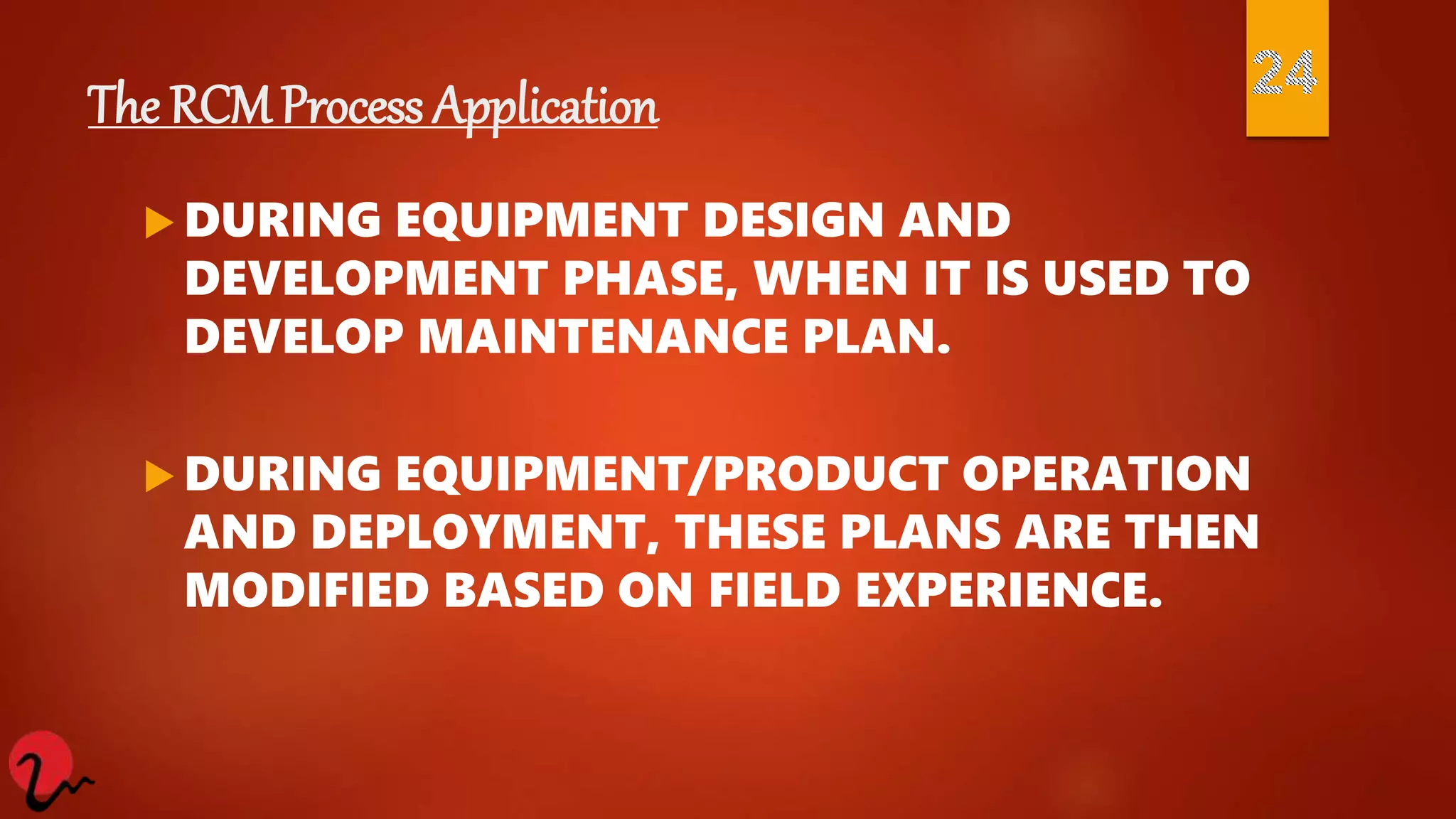 The RCM Process Application
 DURING EQUIPMENT DESIGN AND
DEVELOPMENT PHASE, WHEN IT IS USED TO
DEVELOP MAINTENANCE PLAN.
 DURING EQUIPMENT/PRODUCT OPERATION
AND DEPLOYMENT, THESE PLANS ARE THEN
MODIFIED BASED ON FIELD EXPERIENCE.
 