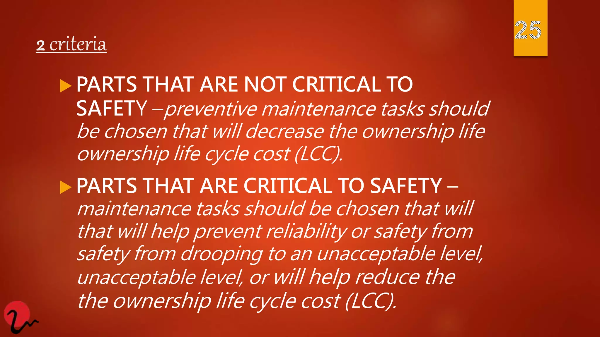 2 criteria
 PARTS THAT ARE NOT CRITICAL TO
SAFETY –preventive maintenance tasks should
be chosen that will decrease the ownership life
ownership life cycle cost (LCC).
 PARTS THAT ARE CRITICAL TO SAFETY –
maintenance tasks should be chosen that will
that will help prevent reliability or safety from
safety from drooping to an unacceptable level,
unacceptable level, or will help reduce the
the ownership life cycle cost (LCC).
 