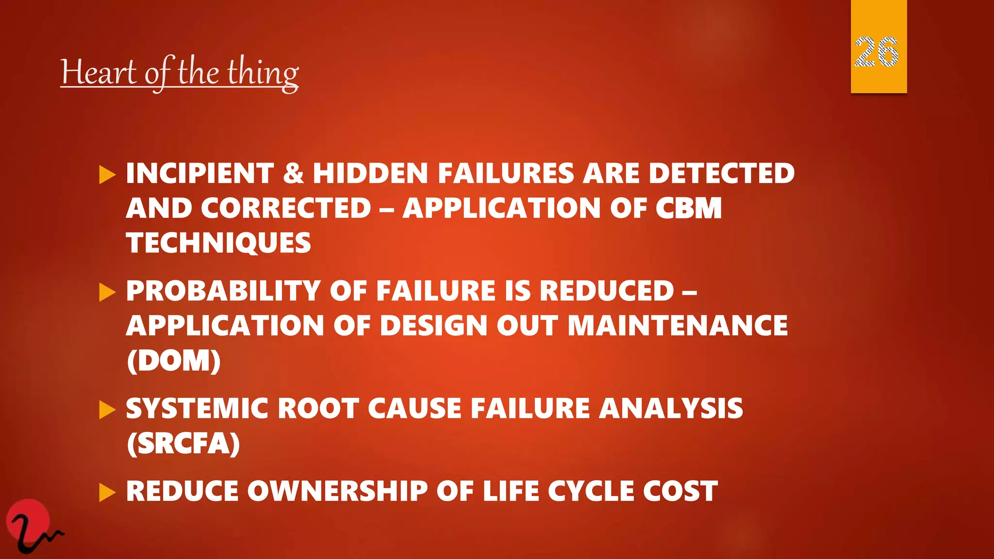 Heart of the thing
 INCIPIENT & HIDDEN FAILURES ARE DETECTED
AND CORRECTED – APPLICATION OF CBM
TECHNIQUES
 PROBABILITY OF FAILURE IS REDUCED –
APPLICATION OF DESIGN OUT MAINTENANCE
(DOM)
 SYSTEMIC ROOT CAUSE FAILURE ANALYSIS
(SRCFA)
 REDUCE OWNERSHIP OF LIFE CYCLE COST
 
