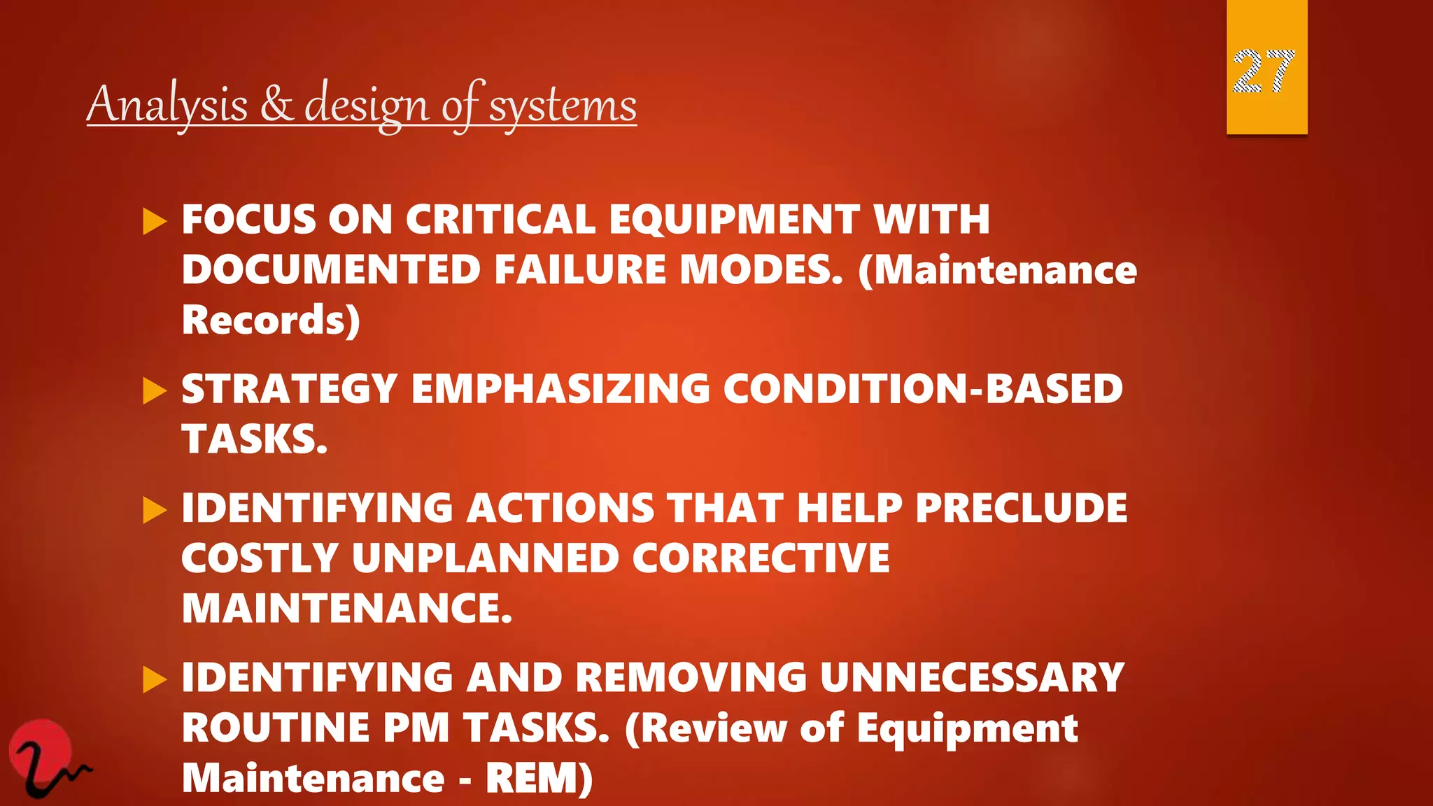 Analysis & design of systems
 FOCUS ON CRITICAL EQUIPMENT WITH
DOCUMENTED FAILURE MODES. (Maintenance
Records)
 STRATEGY EMPHASIZING CONDITION-BASED
TASKS.
 IDENTIFYING ACTIONS THAT HELP PRECLUDE
COSTLY UNPLANNED CORRECTIVE
MAINTENANCE.
 IDENTIFYING AND REMOVING UNNECESSARY
ROUTINE PM TASKS. (Review of Equipment
Maintenance - REM)
 