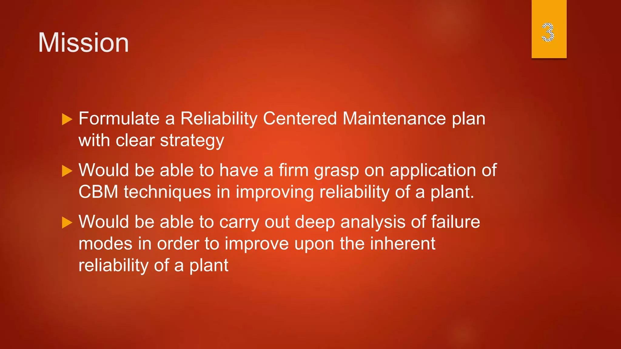 Mission
 Formulate a Reliability Centered Maintenance plan
with clear strategy
 Would be able to have a firm grasp on application of
CBM techniques in improving reliability of a plant.
 Would be able to carry out deep analysis of failure
modes in order to improve upon the inherent
reliability of a plant
 
