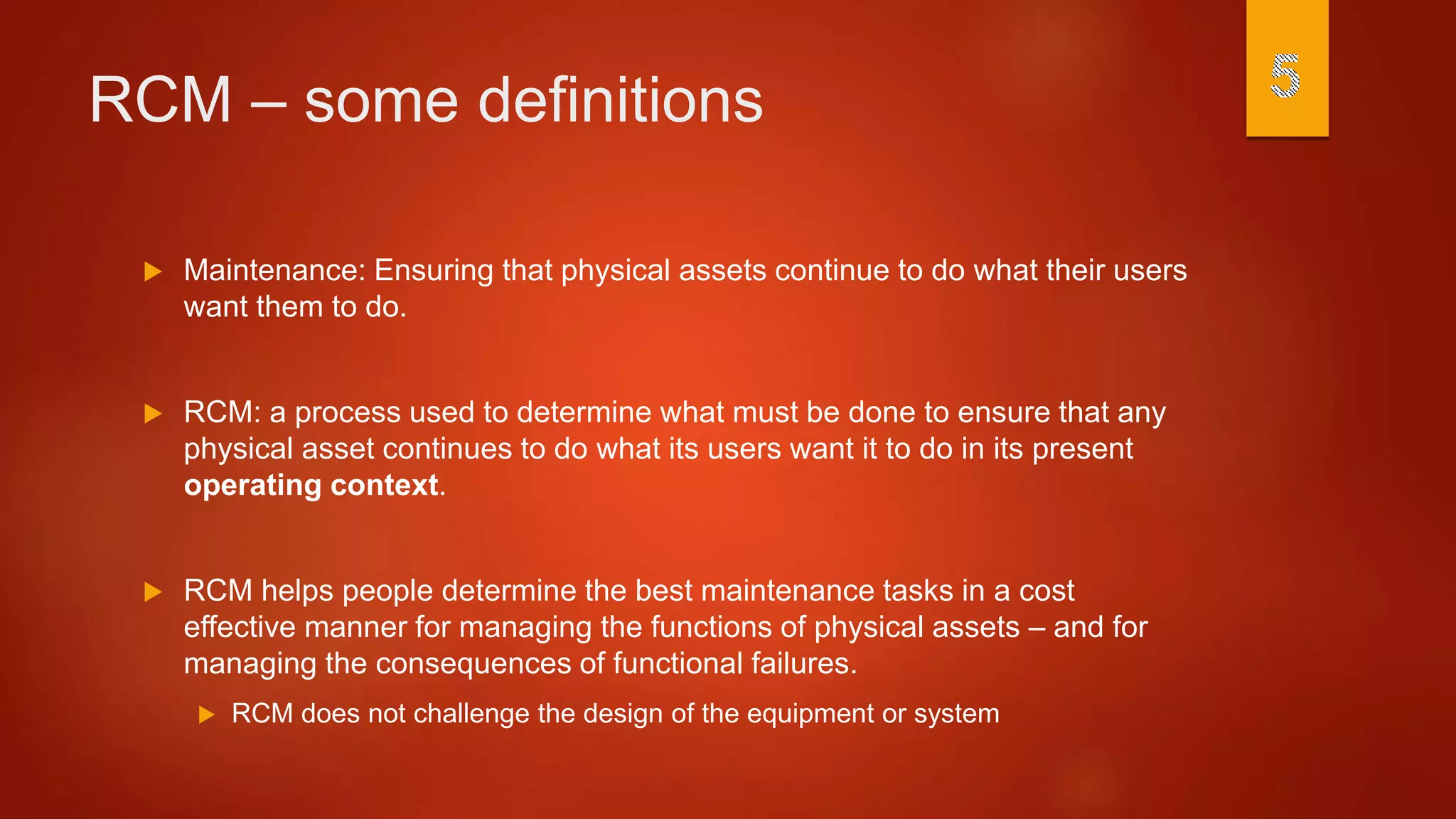 RCM – some definitions
 Maintenance: Ensuring that physical assets continue to do what their users
want them to do.
 RCM: a process used to determine what must be done to ensure that any
physical asset continues to do what its users want it to do in its present
operating context.
 RCM helps people determine the best maintenance tasks in a cost
effective manner for managing the functions of physical assets – and for
managing the consequences of functional failures.
 RCM does not challenge the design of the equipment or system
 
