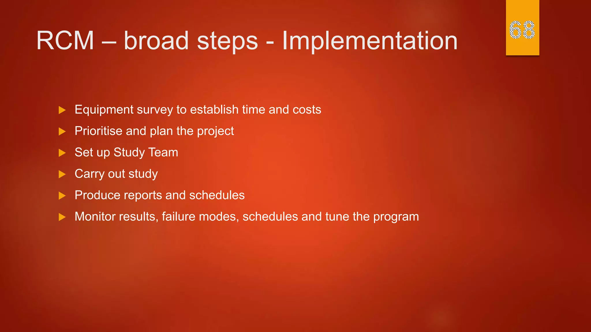 RCM – broad steps - Implementation
 Equipment survey to establish time and costs
 Prioritise and plan the project
 Set up Study Team
 Carry out study
 Produce reports and schedules
 Monitor results, failure modes, schedules and tune the program
 