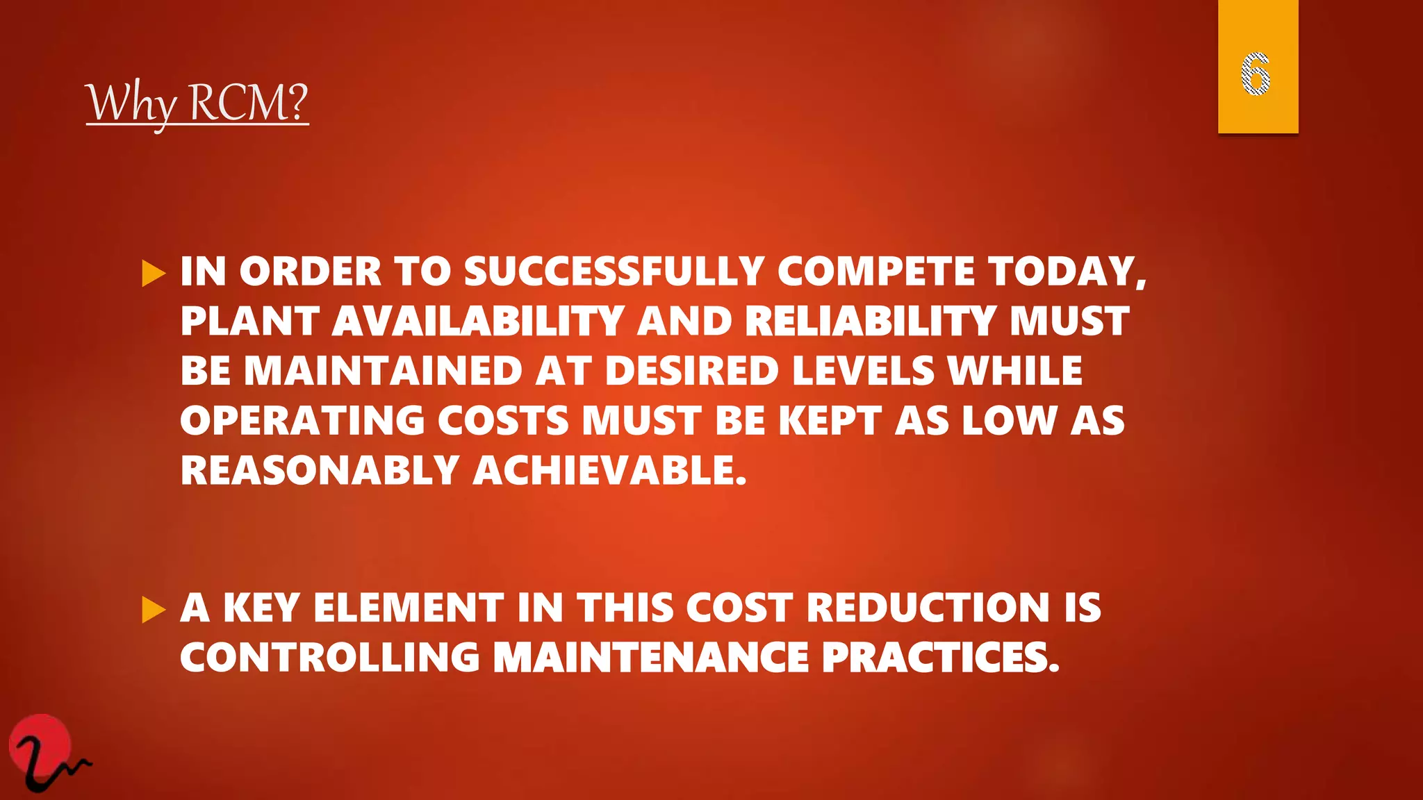 Why RCM?
 IN ORDER TO SUCCESSFULLY COMPETE TODAY,
PLANT AVAILABILITY AND RELIABILITY MUST
BE MAINTAINED AT DESIRED LEVELS WHILE
OPERATING COSTS MUST BE KEPT AS LOW AS
REASONABLY ACHIEVABLE.
 A KEY ELEMENT IN THIS COST REDUCTION IS
CONTROLLING MAINTENANCE PRACTICES.
 