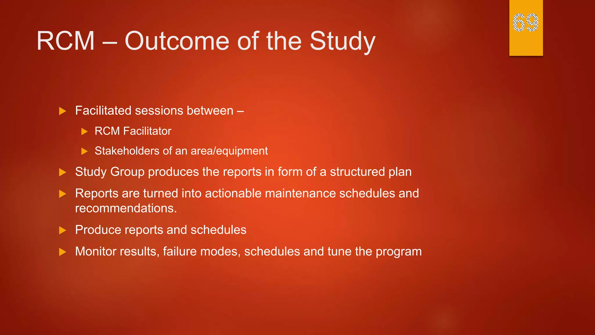 RCM – Outcome of the Study
 Facilitated sessions between –
 RCM Facilitator
 Stakeholders of an area/equipment
 Study Group produces the reports in form of a structured plan
 Reports are turned into actionable maintenance schedules and
recommendations.
 Produce reports and schedules
 Monitor results, failure modes, schedules and tune the program
 