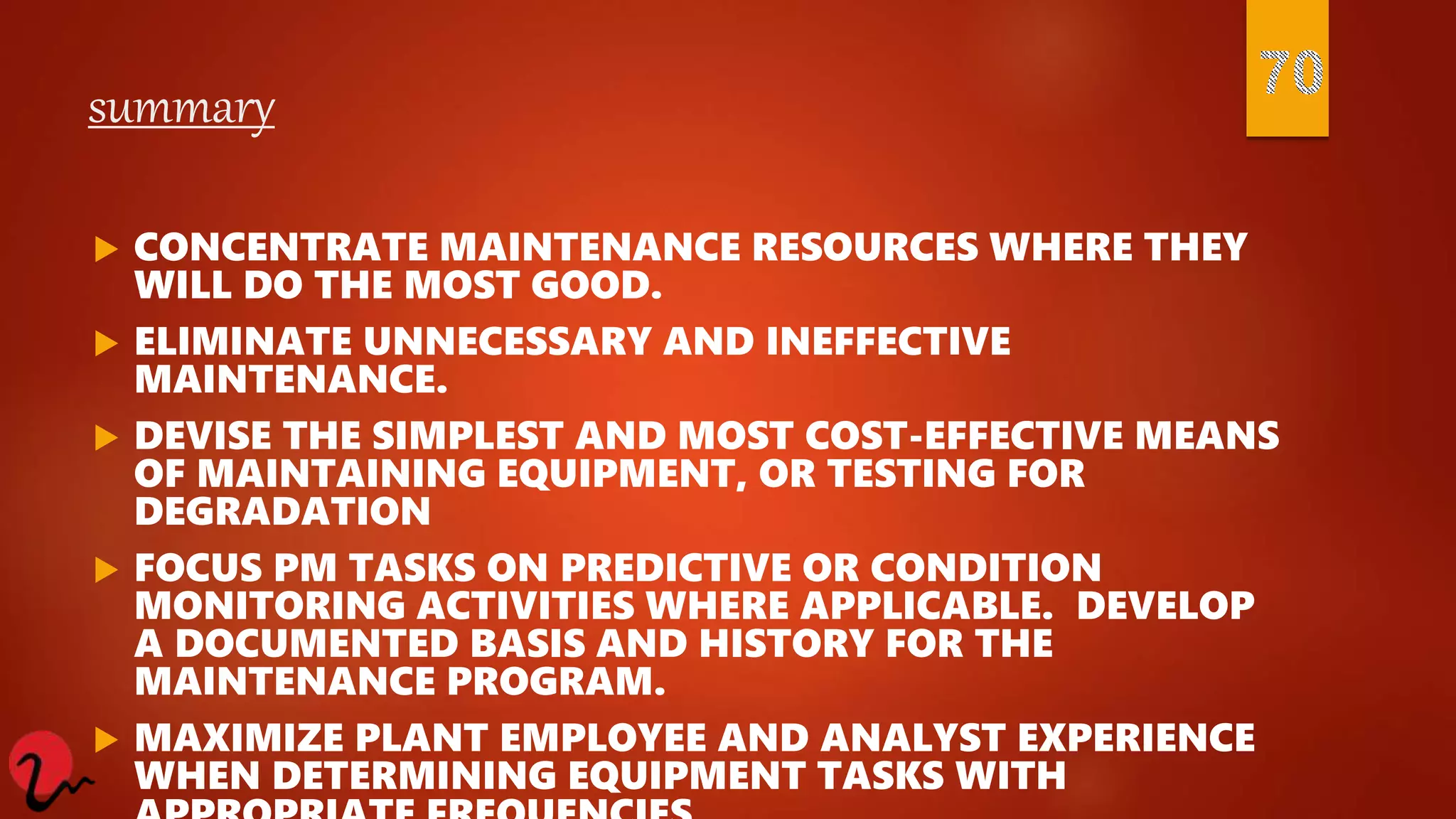 summary
 CONCENTRATE MAINTENANCE RESOURCES WHERE THEY
WILL DO THE MOST GOOD.
 ELIMINATE UNNECESSARY AND INEFFECTIVE
MAINTENANCE.
 DEVISE THE SIMPLEST AND MOST COST-EFFECTIVE MEANS
OF MAINTAINING EQUIPMENT, OR TESTING FOR
DEGRADATION
 FOCUS PM TASKS ON PREDICTIVE OR CONDITION
MONITORING ACTIVITIES WHERE APPLICABLE. DEVELOP
A DOCUMENTED BASIS AND HISTORY FOR THE
MAINTENANCE PROGRAM.
 MAXIMIZE PLANT EMPLOYEE AND ANALYST EXPERIENCE
WHEN DETERMINING EQUIPMENT TASKS WITH
 