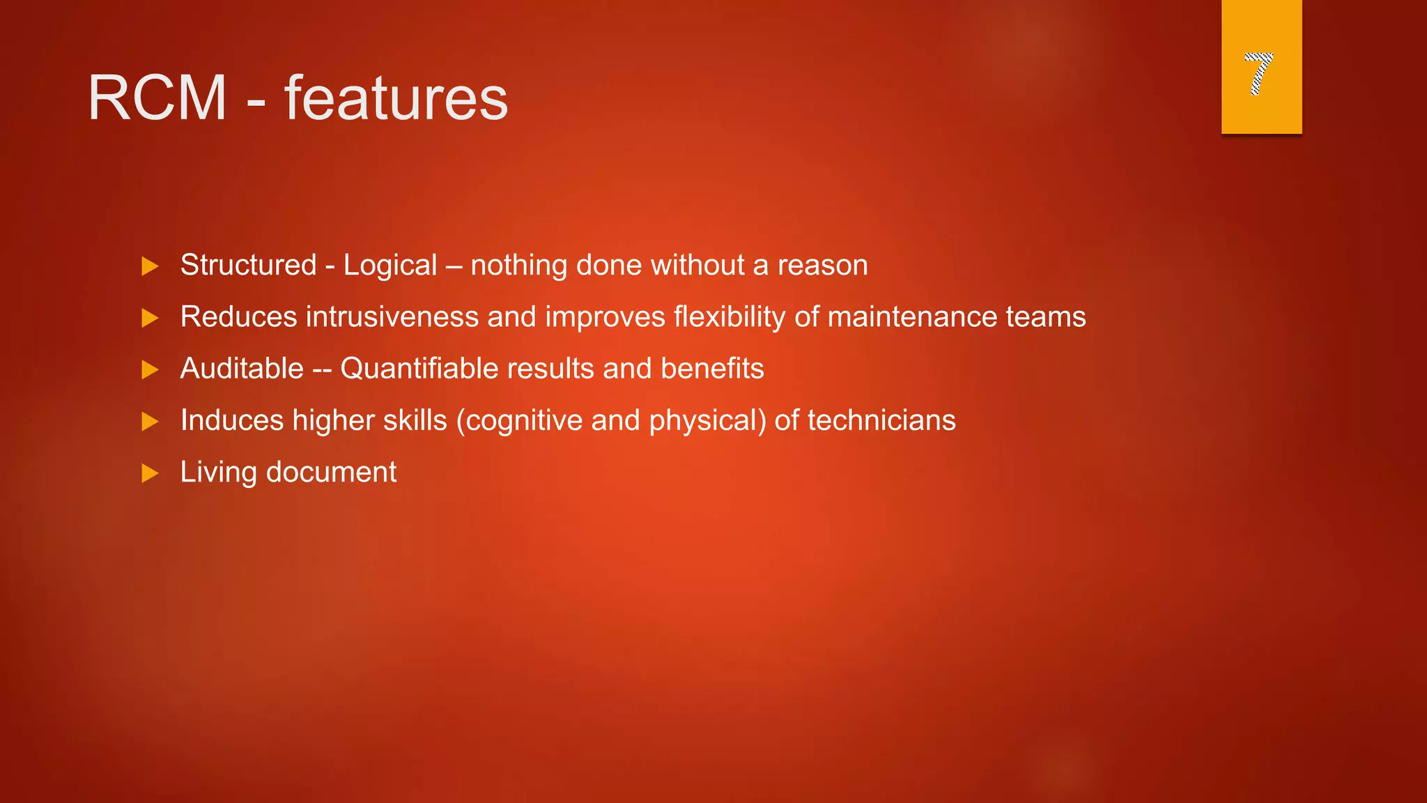 RCM - features
 Structured - Logical – nothing done without a reason
 Reduces intrusiveness and improves flexibility of maintenance teams
 Auditable -- Quantifiable results and benefits
 Induces higher skills (cognitive and physical) of technicians
 Living document
 