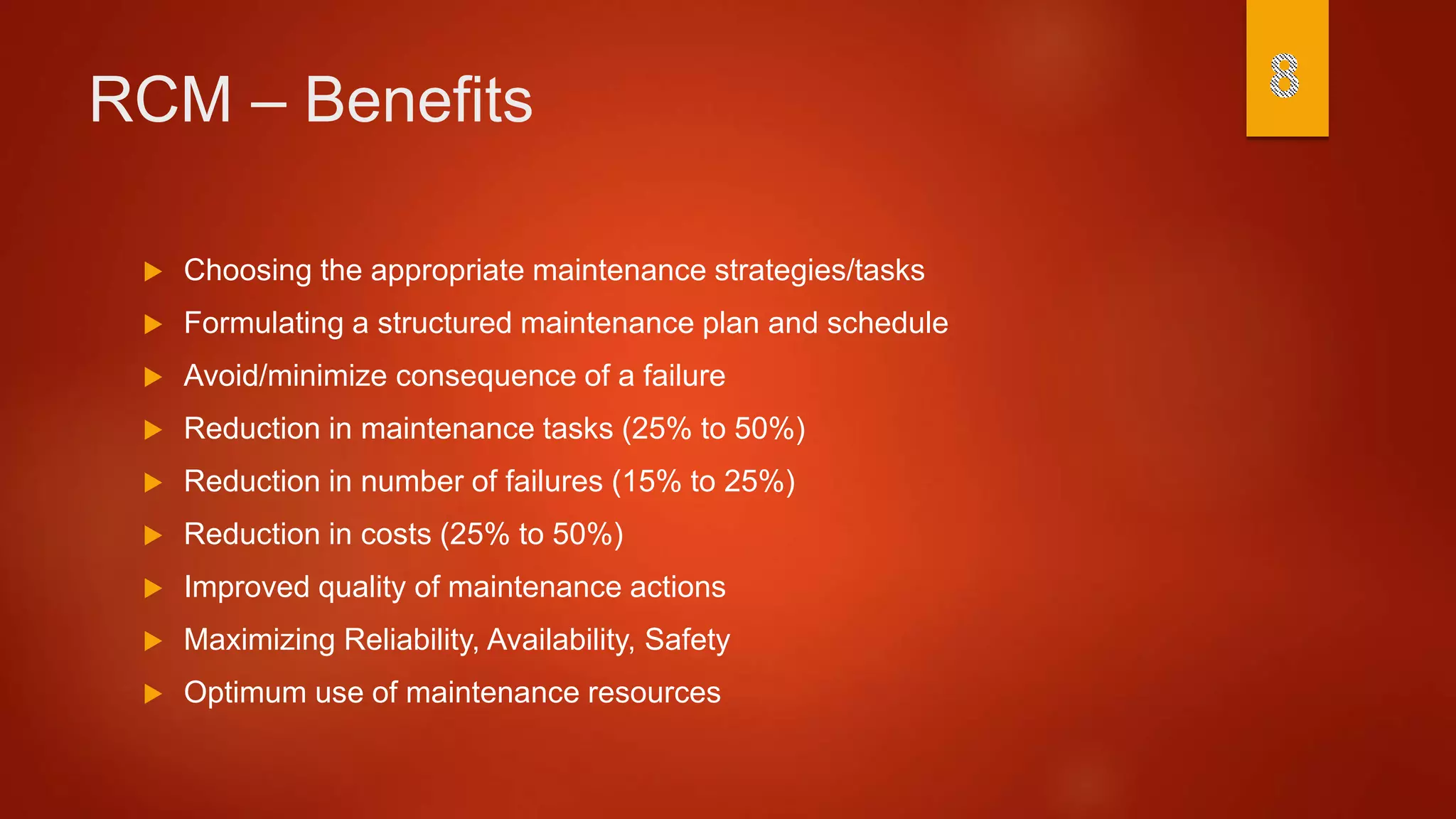 RCM – Benefits
 Choosing the appropriate maintenance strategies/tasks
 Formulating a structured maintenance plan and schedule
 Avoid/minimize consequence of a failure
 Reduction in maintenance tasks (25% to 50%)
 Reduction in number of failures (15% to 25%)
 Reduction in costs (25% to 50%)
 Improved quality of maintenance actions
 Maximizing Reliability, Availability, Safety
 Optimum use of maintenance resources
 