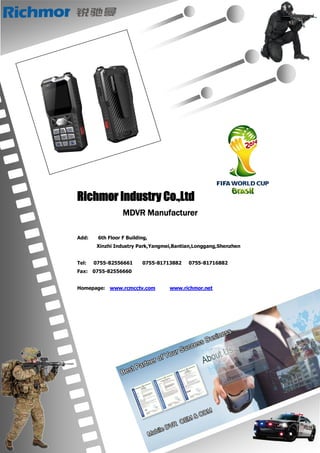 Richmor Industry Co.,Ltd
MDVR Manufacturer
Add: 6th Floor F Building,
Xinzhi Industry Park,Yangmei,Bantian,Longgang,Shenzhen
Tel: 0755-82556661 0755-81713882 0755-81716882
Fax: 0755-82556660
Homepage: www.rcmcctv.com www.richmor.net
 