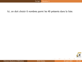 Corrigé Question 5
Ici, on doit choisir 6 nombres parmi les 49 présents dans la liste.
Clément Boulonne (CBMaths) RCM Suites 20 août 2021 25 / 25
 
