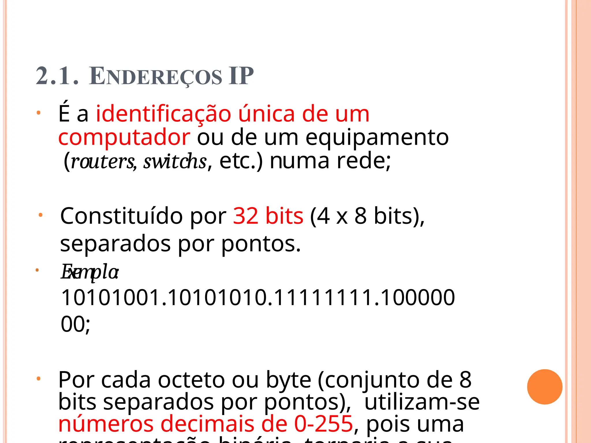 2.1. ENDEREÇOS IP
• É a identificação única de um
computador ou de um equipamento
(routers, switchs, etc.) numa rede;
• Constituído por 32 bits (4 x 8 bits),
separados por pontos.
• Ex
e
mplo:
10101001.10101010.11111111.100000
00;
• Por cada octeto ou byte (conjunto de 8
bits separados por pontos), utilizam-se
números decimais de 0-255, pois uma
 